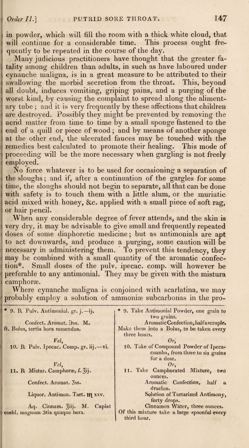 lotions# here advised. If these should fail, we mav substitute • . • . • ’ t ^ astringent or stimulating applications, paying a cautious attention at the same time to the general health. As a covering for the head we may use the oiled-silk cap. In those scurfy eruptions of the head which are observed in children, and where a thin ichor pervades the cuticle and excoriates the parts, the application of a little of either of the ointments marked thusF will be found of considerable utility, and will indeed seldom fail of effecting a radical cure. It should be applied every night, covering the parts with a bladder or linen, and again be washed off in the morning with soap and water. In the cure of tinea capitis, cutting off the hair as close as pos¬ sible, well washing the parts with warm soap and wTater, and after¬ wards sprinkling them pretty thick with powdered charcoal night and morning, has proved very efficacious. For the removal of tinea capitis many of the French surgeons, after applying emollient applications to remove the scabs, have then recourse to shaving the head, which is repeated every two or three days, applying daily an ointment composed of the hydro-sul- phuret of potass: others, after the application of a poultice, resort to an ointment made of caustic potass, mixed with lard or oil, which in a few days makes the hairs fall off1, or allows them Vel, 3. R Unguent'. Pic. Liquid, ^i. -Hydrargyr. Nitrat. Jss. M. * 4. R Tabaci, 3ij. Aq. Fontan. Oj. coq. ad Oss. et cola- tune adde Liquor. Potassre Subcarb. f.5j. M. ft. Lotio. Vel, 5. R Potassae Sulphuret. 355, Liquor. Calcis, Oj. Liniment. Sapouis Comp. f.*j. M. ft. Lolio. t 5. R Ilydrargyr. Prsecipitat. Alb. pj. Plumbi Superacet. 3ss. Unguent. Hydrargyr. Nitratis, 3ij. Unguent.Picis Liquid. 3'iij. M. ft. Unguentum. Vel, 6. R Adipis Pneparat. 3F JEruginis, U3'drargyr. Tracip. Alb. aa5j. M. ft. Unguentum. Or, 3. Take Tar Ointment, one ounce. Ointment of Nitrate of Mercury, half an ounce. Mix them. * 4. Take Tobacco, two drachms. Pure Water, one pint. Boil it down to half a pint, strain off the liquor, and add to it Solution of Subcarbonate of Po¬ tass, one drachm. Mix them for a lotion. Or, 5. Take Sulphuret of Potass, half an ounce. Lime Water, one pint. Compound Soap Liniment, one ounce. Mix them. t 5. Take White Precipitate of Mercury, one scruple. Superacetate of Lead, half a drachm. Ointment of the Nitrate of Mer¬ cury , two drachms. Tar Ointment, three ounces. Mix them. Or, 6. Take Prepared Lard, one ounce. Subacetate of Copper, White Precipitate of Mercury, of each one scruple. Mix them.