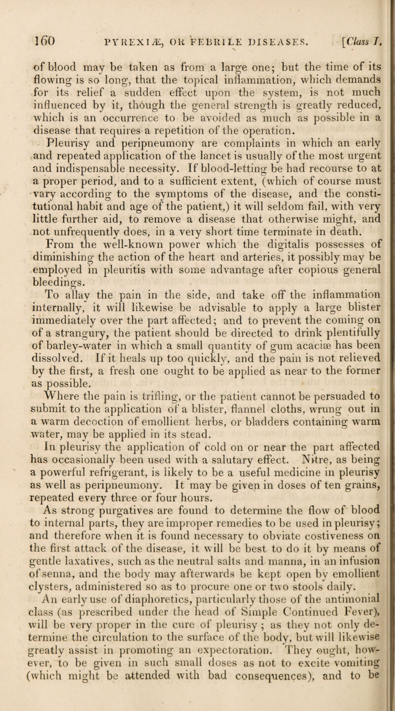 i sible to persuade children to take it in substance, we must be con- i tent with substituting a decoction or strong infusion of it. Other i tonics, such as the various preparations of steel, zinc, &c. may . likewise be administered. Arsenic has lately been recommended in pertussis by Mr. Sim- i mons, of Manchester*; and he asserts that it is attended with the i most salutary effects, moderating the symptoms in a few days, and ! generally making a complete cure in the space of a fortnight. It I has been given to children of a year old with safety in the doses recommended by the late Dr. Fowler, of Stafford, (see Intennit- tents) whose solution was used. It appears, however, that Mr. I Simmons employed venesection and emetics occasionally ; and he recommends, after the solution has been omitted for a week, to repeat it, in order to guard against a relapse. A frequent change of air having always been found very service- | able in this disease, ought therefore to be advised. A flannel i waistcoat should be worn by the patient, as no doubt it promotes . absorption, and prevents the vicissitudes of the climate taking that effect on the skin, which we know it does, acting thereby as an exciting cause of coughing. Young children should lie with their heads and shoulders raised, and should be cautiously watched, that when the cough occurs they may be held up, so as to stand upon their feet, bending a little forward to guard against suffocation. Their diet should be light, and of easy digestion, and mucilaginous diluents should be taken freely. PYROSIS, or WATER-BRASH. A discharge of a thin, watery, or glairy fluid from the stomach, with eructations, and likewise a sense of burning heat in the epi¬ gastric region, are the chief characteristics of this disease. It principally attacks those of a middle age, and more frequently affects females than males, particularly the unmarried. Those who are afflicted with fluor albus have been found to be much pre¬ disposed to it. Being a disease not much known, and occurring but seldom, its causes have not been properly ascertained, but a low diet has been ascribed as being apt to give rise to it. The application of cold to the lower extremities, and violent emotions of the mind, are like¬ wise enumerated among its occasional causes. The fits of pyrosis usually come on in the morning and forenoon, when the stomach is empty; and the first symptom which the patient perceives is a pain at the pit of the stomach, with a sense of con¬ striction, as if it was drawn towards the back, and this is usually much increased by an erect posture. The pain, after proving severe, and continuing for some time, is followed by eructations and the discharge of a considerable quantity of a thin watery fluid, some- * See Annals of Medicine for 1797.