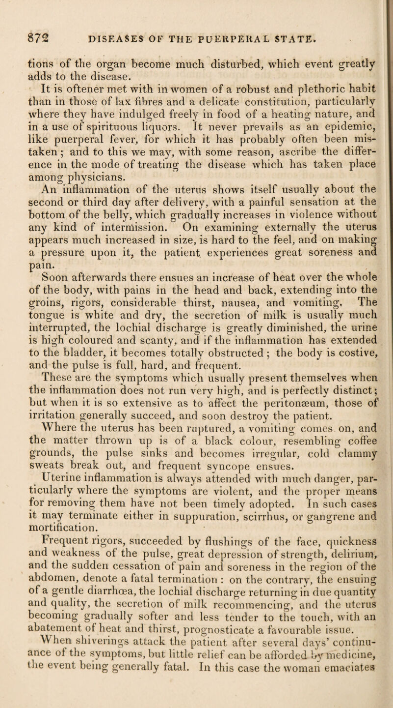 \ the angles of the eyes, the organs of vision, the alee nasi, tongue, and penis. From a lodgment of soot in the rugae of the scrotum, chimney-sweepers who have arrived at the age of puberty are very subject to a peculiar cancerous affection in this part, and first noticed by the late Mr. Pott*. Cancer is most generally met with in persons advanced in life, and particularly in women about the period when the menses cease. The disease being often met with in unmarried females about this time of life, it has been thought by some that celibacy predisposes to the complaint. Women who have had no children, as likewise those who have had them but not suckled them, are frequently affected with cancer. From several persons of one family having been afflicted with cancer, it seems as if there had been an here¬ ditary predisposition, from some peculiarity or structure, in these instances, to the disease. Climate appears to have some degree of influence in predisposing to cancer: in cold northerly regions the disease is not only more frequent than in the southern parts of Europe, but seems likewise to be more intracticable in its nature. It has been observed by many surgeons, that cancerous affections are most prevalent in persons of a scrofulous constitution^. The experiments of Mr. North J and others prove the non¬ existence of specific cancerous matter. Mons. Alibert || inoculated himself and some of his pupils with cancerous matter; and although in some instances inflammation of the part and of the lymphatics proceeding from it occurred, yet nothing like scirrhus or cancer succeeded. A cancer arises most frequently from some external injury, such as a blow; but is now and then to be met with as the consequence of previous inflammation excited by other causes. Irritation during the scirrhous state of a gland, without any wound or breach of the skin, may be propagated to other glands, and these may take on a similar action with the gland first diseased; but absorption does not take place until the gland becomes ulce¬ rated. When this is the case, the irritation from one gland to another goes on not only more rapidly, but absorption takes place from every part of the diseased surface. A late writer^ has offered it as his opinion that cancer is pro¬ duced by hydatids. That these may be formed on a cancerous gland cannot be disputed, but that they are generally to be met with, or are essential to the disease, cannot be admitted. Cancer usually begins with a small swelling in the gland, unac¬ companied by pain or any discolouration. It gradually increases both in size and hardness, in process of time is attended with lancinating pains, as if a sharp-pointed instrument was entering * See liis Cliirurgical Works, p. 734. t See Howard on Cancer. t ^ee Observations on the Treatment of Seirrlious Tumours on the Breast. || See Description des Maladies de la Peau. $ See Dr. Adams’s Observations on Morbid Poisons.