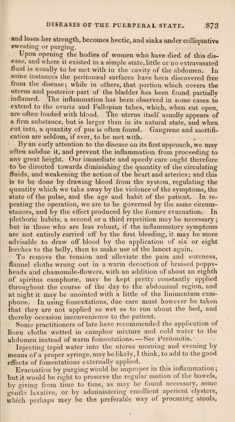 who has adopted the latter name, mentions it as appearing only in the superior and inferior extremities; but this probably from his not having met with any other cases of it; whereas the other writers describe it as occurring likewise in the ball of the eye, testicle, liver, lungs, uterus, female breasts, and other parts. A great difference of opinion seems to exist between the English and French pathologists respecting the precise application of fungus haematodes. Mr. Roux asserts*, that most of the cases pointed out to him, when in London, as specimens of this affection, were merely a variety of carcinoma, the soft fungous cancer; not preceded, like the more common form, by a state of scirrhus. He denies the existence of what we call fungus haematodes as a specific or pecu¬ liar malady. The progress of fungus haematodes, as well as of cancer, is generally slow. When ulceration has taken place, neither of them discharge a purulent matter, but a thin fetid ichor, and occasionally they bleed profusely. They both sometimes assume a fungous appearance, and during their progress contaminate the absorbent glands which are in the course of circulation : they are also equally destructive, communicating the disease to the neighbouring parts, whatever the nature of these may be, whether cellular membrane, skin, muscle, periosteum, or bone. Fungus haematodes is generally a disease of early life, whereas cancer is usually confined to those who are advanced in years. Cancer, moreover, seems to be confined to a very few organs of the body, and to a few textures, whereas fungus haematodes has been detected in parts where no true scirrhous structure has been ever met with. On dissection, fungus haematodes presents a very different series of phenomena from the scirrhous tumour. When it appears on the external parts of the body, and has not yet acquired a considerable bulk, instead of being hard and unyielding, it is soft and elastic, and has a tolerably equal surface. Its form, when removed from the body, is accurately circumscribed, having generally a distinct covering of condensed cellular membrane. In place of the hard, fibrous looking substance (the principal component part of scir¬ rhous tumours) the morbid growth in fungus haematodes consists of a soft pulpy matter, which mixes readily with water, and is somewhat hardened by acids, and by being boiled in water. It has been compared to medullary matter in consistence and colour. When the skin or covering of fungus haematodes has been eroded in the progress of the disease, instead of the morbid growth being destroyed by ulceration, a fungus arises from it, and the tumour seems to increase more rapidly in bulk. If the fungus haematodes is not interrupted in its progress, both the original tumour, and the fungous mass growing from it, attain a considerable size, and the fungus, which is of a dark red or purple-coloured mass, of an irre- * See liis Parallel of French and English Surgery,