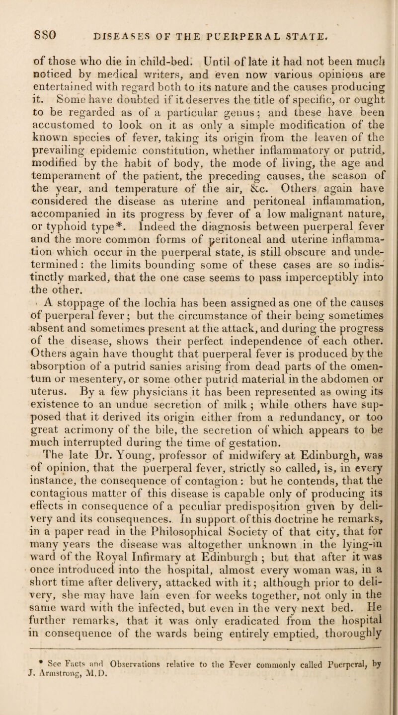 and open forms of fever, without any previous preparation, and likewise in those which are violent, concentrated, and complicated, provided the temperature of the body, on being measured by a thermometer, was higher than the natural standard • but when lower than this, he advises us to abstain from its application. Dr. Jackson, in resorting to it, is guided by what he terms the evidences of a susceptible condition of the system, connected with the simple condition of the disease, being obvious ; of the presence of which, he judges by the sensation communicated to his hand in touching the patient’s body. Where he finds this deficient in any degree, or where it is unusually distributed on the surface, and unaccompanied by any primary mark of local inflammation, or congestion of any one of the internal organs being discernible, he endeavours to restore the susceptibility of impression, by conducting the patient into an apartment where the air is of a high temperature; by applying warm fomentations to the extremities ; by purifying the skin by warm water, soap, and brushes, and then by immersing the whole body in a warm bath, or by affusing warm water generally over its surface. Where there is either a violent or rapid action, or a slug¬ gish circulation, he does not consider these as proper conditions for the cold affusion ; but to make them so, he recommends a prepara¬ tory process of general bleeding, and other evacuations: whereas, Dr. Currie considered venesection unnecessary to a previous use of cold affusion, except in cases of idiopathic inflammation. The affusion of cold water on the surface of the body, is con¬ sidered by Dr. Jackson as a power which makes a strong and general impression on the system, and which arrests the disease, or changes its condition in virtue of that impression ; but not by subtracting increased heat, as supposed by Dr. Currie. Indeed, the good effects of the remedy in question cannot, I think, be wholly owing to the mere subtraction of heat; for it has been used with great advantage in many cases of fever, where there has been no per¬ ceptible increase of temperature; and where, by affusion, ablution, or aspersion with cold water, the disease has been cut short abruptly, as well as in those where it had risen to a high point. I think we may safely infer that cold affusion, or the suddenly pouring cold water over the whole surface of the body, operates as a powerful stimulant, although its effects, probably, are of short duration, unless fre¬ quently repeated ; they are produced by the suddenness of the application affecting the nervous energy, and by the shock rousing the dormant susceptibility, so as to induce a new action, as it were, of the nervous system, removing spasmodic contraction of the ex¬ treme vessels on the surface, carrying off a large portion of morbid heat by general evaporation, and the remainder by insensible per¬ spiration ; thence restoring the healthy action of the exhalants and capillaries. Although medicines which might excite much sweating would be highly improper in this fever, still we may venture to give those