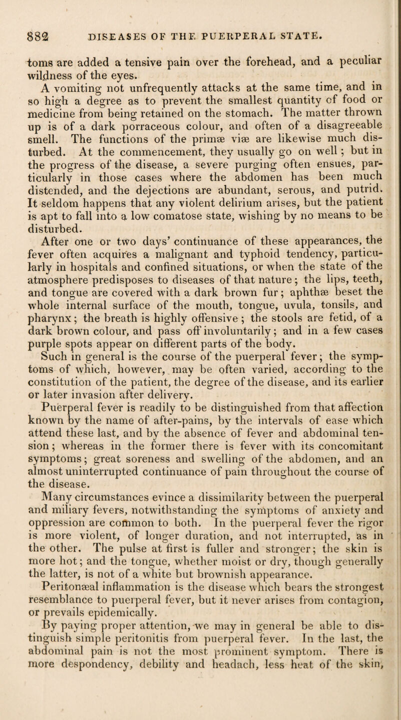 creolized, (if the expression may be allowed), on account of the intervening winter, which annually renews the predisposition, and creates a susceptibility to the disease; still, from living during a part of the year in excessive heat, the inhabitants of the place where the disease prevails are in some degree less susceptible of the most malignant form of the fever than strangers from Europe, or peasants from the inland districts, whose more dense and rigid fibre renders them peculiarly predisposed. It is therefore obvious, that the strongest men, those of the most dense and rigid fibre, are particularly subject, both in America and the West Indies, to the high degree of the yellow fever; and are most frequently and rapidly destroyed by it. Women, children, convalescents from former malady, and those who have been re¬ duced by the use of mercurial remedies, are less frequently the objects of its attack ; and when it happens to seize them, it is usu¬ ally milder, and less rapid in its progress. In these classes, the state of the animal fibre, either from original conformation, or from eventual circumstances, more nearly approaches to that of the creoles and natives Dr. Pinckard, who was a physician to the army in the West Indies, from having observed .this fever exhibited such instability, and varied so incessantly in its character, that he could not dis- cover any one symptom to be decidedly diagnostic, has been in¬ duced to offer it as his opinion, that the yellow fever so called is not a distinct or specific disease, but merely an aggravated degree of the common remittent or bilious fever of hot climates, rendered irregular in form, and augmented in malignity, from appearing in subjects unaccustomed to the climate. Dr. Jackson also views this disease as only a modification, or very high degree of the common fever of the country. This species of fever is excited into action by a variety of causes ; the chief of which are, intemperance, excessive fatigue in the sun, checked perspiration by being exposed to a current of air, or sleeping exposed to the dews, costiveness, &c. In fact, whatever proves an exciting cause of fever-in any country, is equally so in the West Indies, but it is not the same species of fever that is induced. The yellow fever usually attacks with lassitude and weariness, chilly fits, listlessness of every thing around, faintness, giddiness, flushing of the face, redness of the eyes, pains in the eye-balls and lower part of the forehead, as likewise in the back, debility and sighing, thirst, and a tendency to coma; the urine is high-coloured, small in quantity, and turbid ; the perspiration is irregular, inter¬ rupted, and greatly diminished ; the saliva is viscid ; the tongue is covered over with a dark fur; the bile is secreted in unusual quan¬ tities, and thrown into the stomach, from which it is again speedily ejected ; and the skin is hot, dry, and hard. The disease continuing to advance, the eyes become of a deep * See Notes on the West Indies, by George Pinckard, M. D. Letter L1V.