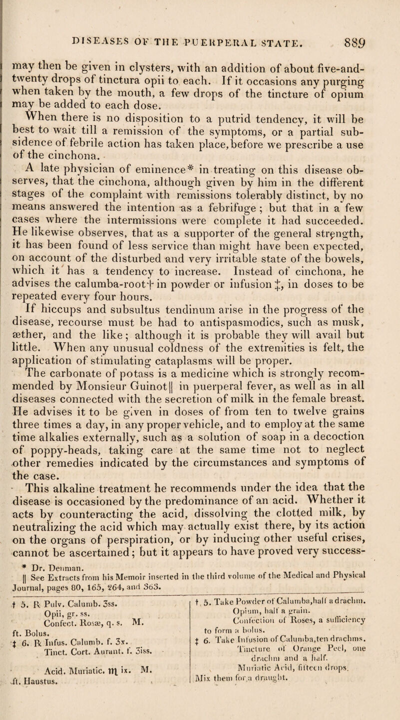 pression of long accustomed evacuations, frequent catarrhal attacks, erratic gout, general debility, water in the chest, aneurisms, polypi, or concretions of grumous blood in the large vessels, and the like, are the causes from which this formidable disease may arise in dif¬ ferent individuals. In some instances it proceeds from an heredi¬ tary predisposition, and in others from mal-conformation of the chest. Asthma having once taken place, its fits are apt to return peri¬ odically, and more especially when excited by certain causes, such as by a sudden change from cold to warm weather, or from a heavier to a lighter atmosphere; by severe exercise of any kind, which quickens the circulation of the blood; by an increased bulk of the stomach, either from too full a meal or from a collection of air in it; by exposures to cold, obstructing the perspiration, and thereby favouring an accumulation of blood in the lungs; by violent passions of the mind; by disagreeable odours; and by irritations of smoke, dust, and other subtile particles floating in the air. A consequence of convulsive motions is the habit of repetition, the muscles have contracted by laws peculiar to the animal economy; so asthma is believed to depend frequently upon this cause. The proximate or immediate cause of the disease has, by Dr. Cullen, and most other writers, been supposed to be a preter¬ natural or spasmodic constriction of the muscular fibres of the bronchiae, which not only prevents their being so dilated as to admit of a free and full inspiration, but also gives them a rigidity, which interferes with a free and full expiration. This doctrine has, however, been disputed by Dr. Bree, vTho, in a very ingenious treatise on this disease, off°’s it as his opinion, that irritation seated within the air-cavities, ana arising either from an effusion of serum, or from aerial acrimony, is the true proximate cause of convulsive asthma. The mucus which is excreted in the course of the disease, and which has been looked upon by Dr. Cullen and others as only an effect, Dr. Bree views as a prominent cause of the paroxysm ; or, when it is absent, only yielding to a different cause equally irritating to the organ, and exciting spas¬ modic contractions of the respiratory muscles. Dr. Darwin says, that whatever may be the remote cause of the paroxysms of asthma, the immediate cause of the convulsive respi¬ ration, whether in the common asthma, or in wdiat is termed the convulsive, which are perhaps only different degrees of the same disease, must be owing to violent voluntary exertions to relieve pain, as in other convulsions ; and the increase of irritability to internal stimuli, or of sensibility during sleep, must occasion them to commence at this time. Asthma usually diminishes as soon as a mucous secretion begins to take place, and is more speedily and effectually relieved by a spitting of blood. These facts are convincing proofs of a preter-