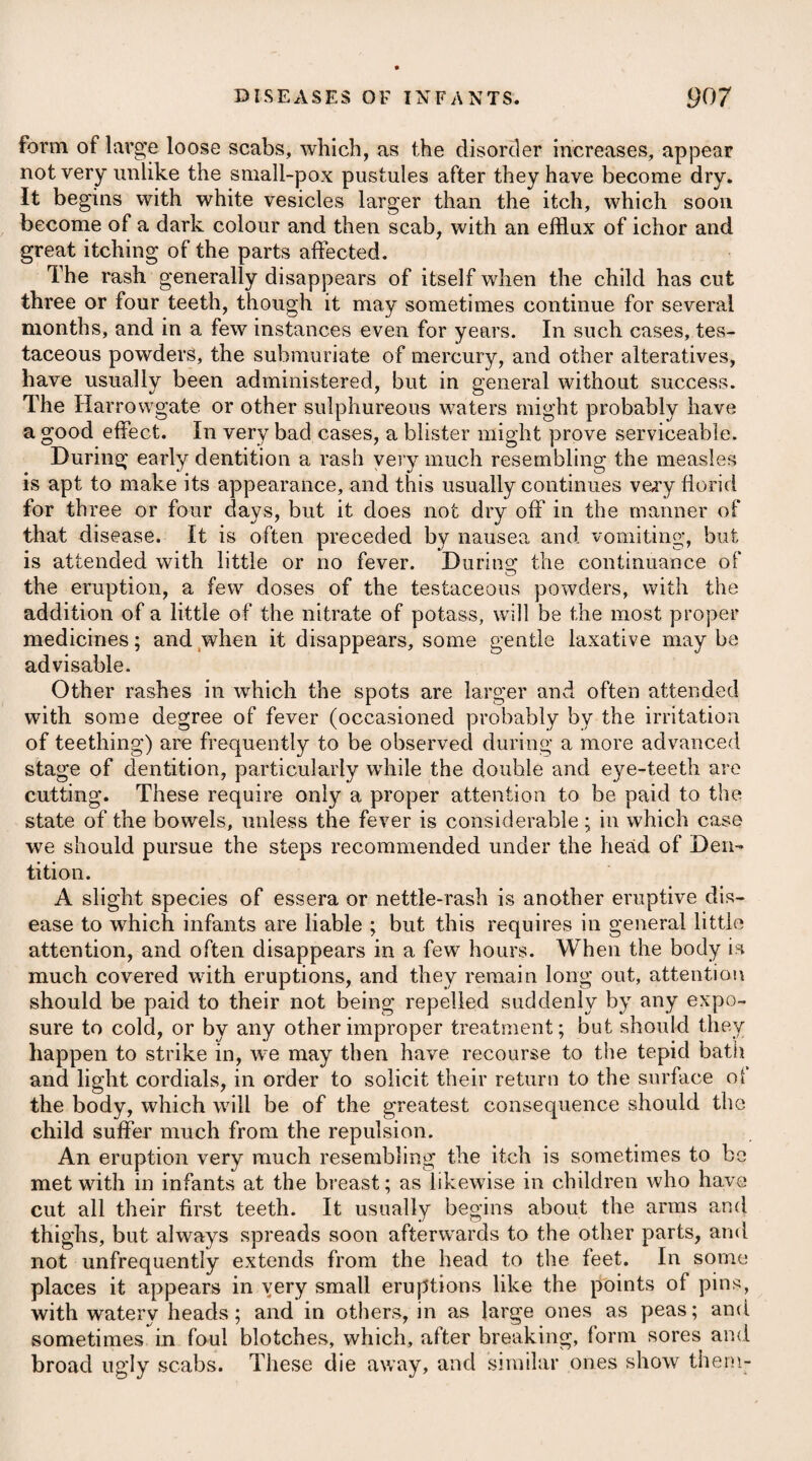 PERIPNEUMONIA NOTHA, or SPURIOUS PERIPNEUMONY. This disease commonly makes its attack on those who are some¬ what advanced in life, especially such as are of a phlegmatic habit, i or who have had frequent catarrhal affections; and, like the other species of peripneumony, is occasioned by cold, being most preva¬ lent in the autumn and spring, or when there are frequent vicissi¬ tudes of the weather from heat to cold. It comes on usually with alternate chills and heats, flushing in I the face, pain and giddiness in the head, a sense of lassitude over J the whole body, difficulty of breathing, great oppression at the . chest, with obscure pains there, together with a cough, accom- ( panied by some degree of expectoration, and often with a throwing i up of a considerable quantity of viscid mucus. Spurious peripneumony is sometimes so slight as to resemble only a violent catarrh, and after the employment of a few proper remedies, goes off by a free and copious expectoration; but some- ; times the symptoms run high, and an effusion of serum into the ; bronchise takes place, which destroys the patient. If advice is applied for at an early period of the disease, and there is great difficulty of breathing, with much pain, it will be proper to bleed, in order to facilitate the circulation of the blood through the lungs ; but where these do not prevail, we need not have recourse to the lancet, for much harm may be done by in¬ ducing a considerable degree of debility unnecessarily, as the disease principally attacks elderly people, and such as are of a phlegmatic habit. To relieve the difficulty of breathing, and oppression at the chest, it will be advisable to apply a large blister immediately over the part affected ; after which, if there is any nausea present, we may prescribe a gentle emetic; but if there is not, we may be content with giving small doses of antimonials, as advised in the true peripneumony, to procure a perspiration ; and in order to keep up a constant effect, they should be repeated every two or three hours, the patient drinking plentifully, at the same time, of tepid liquors. These means having been adopted, we ought then to give pectoral medicines, combined with squills, as recommended under the head just mentioned. If costiveness arises in the \ course of the disease, it must be removed by emollient clysters, or gentle laxatives, such as manna, potassse supertartras, inagnesiae sulphas, &c. taking care to avoid strong purgatives, which would be hurtful, by inducing a state of debility. Through the whole course of the disease an antiphlogistic regi¬ men will be most proper. Where great debility prevails, or the patient has long been accustomed to a free use of fermented liquors, a small quantity of wine will be admissible, Considering bronchitis as only a milder species of pneumonic