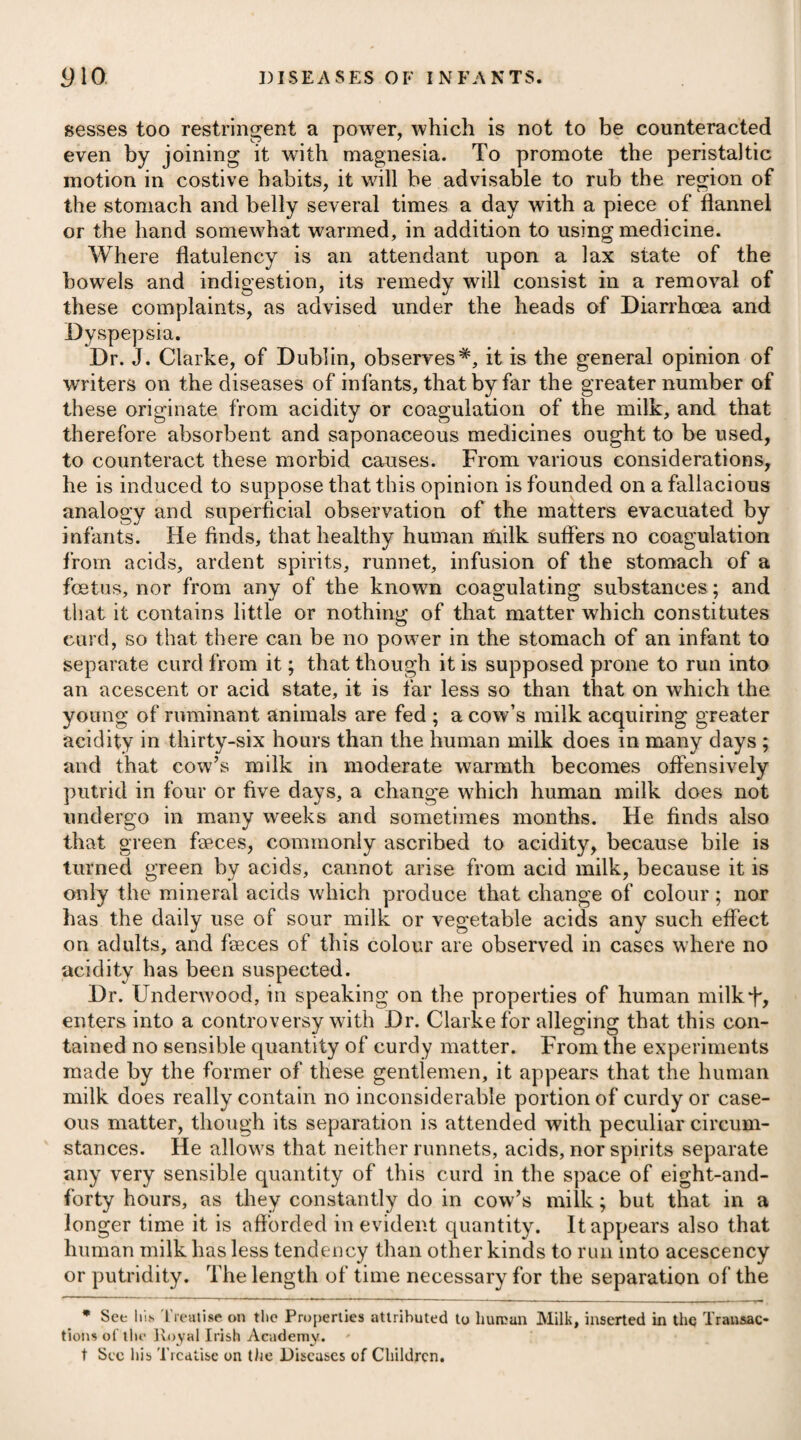 contagion, may be enumerated the following, viz. corrupt or lamaged grain, putrid fish or other animal substances, noxious exhalations arising from stagnant wTaters or slimy mud, a residence n confined situations where the current of air is obstructed, and the want of due cleanliness. The disease attacks persons of all ages and both sexes indis¬ criminately ; but women, young people, and infants at the breast, have been observed in general to resist infection more than robust men. Those who were exposed to vicissitudes of heat and cold, such as bakers, cooks, and smiths, were noticed, during the campaign in Egypt, to be more particularly attacked with it. In some Eastern countries the plague is wholly unknown, but more particularly in Persia and Japan. The Egyptians denominate the winter and early part of the spring their season of the plague, which they acknowledge never passes without this disease appearing in some degree. It has also been remarked that the rise, progress and abatement of this disease in different years, bears a striking resemblance to each other. At its first appearance, wdiich is usually in November, it assumes its most deadly form, and those affected by it sink into the grave almost without complaint. During the winter and beginning of spring, it scarcely manifests any diminution of its virulence, but towards the end of the latter, when the weather increases in warmth as the summer approaches, its attacks become less frequent, and its malignant symptoms subside into the appearances of ordinary disease, still however retaining the characteristic one of glandular affection. Towards the end of June, it is said to disappear*. The plague is known to be most prevalent in Egypt soon after the inundation of the Nile, or rather its recession; for a quantity of slimy mud being deposited on the banks of the river and other places it has overflowed, occasions humid mephitic exhalations to arise, and which are supposed to produce the disease. From Sir Robert Wilson's account of the diseases of Egypt+, there is great reason to suppose that a humid state of the atmosphere is favour¬ able to the production of the plague ; for the English and Turkish armies which marched to Cairo escaped contagion, notwithstand¬ ing almost every village was infected; while the troops that re¬ mained stationary on the moist shore of Aboukir were severely affected, and lost many men. A dry atmosphere appeared to him not only to be a preventive of the plague in some degree, but like¬ wise to act as a remedy ; for we are told that several men confined with this disorder in the hospital at Jaffa, escaped into the desert, and endeavoured to reach the army ; but finding the attempt im¬ practicable, they returned in three days perfectly recovered. Baron Larrey J observes that the plague puts on a more formidable * See Mr Webbe’s Narrative of Facts relative to the Plague in vol. vi. p. 118, of the Transactions of the London College of Physicians. t See his History of the Expedition to Egypt. | See his Memoirs of Military Surgery.