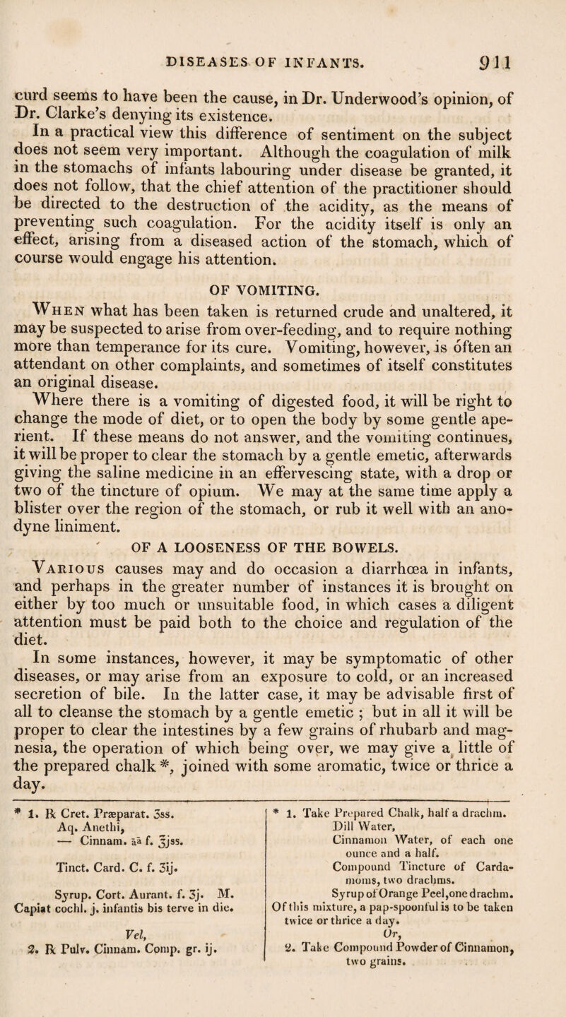 Hiccups sometimes proceed from an acidity in the stomach, and nhence it is that infants are very apt to be affected with them. [ When they arise from this cause, a little prepared chalk or mag¬ nesia joined with some carminative, such as the oleum anisi, will be the most proper medicine. When hiccups arise at the close of any acute or malignant disease, or in consequence of a mortification, no advantage can be obtained from medicine, or any other means whatever. PERTUSSIS, or WHOOPING COUGH. Pertussis is a convulsive cough, interrupted by a full and sono- ' rous inspiration, and returning in fits that are usually terminated I by a vomiting or expectoration. In its first stage, it may be con¬ sidered as a febrile disease. Children are most commonly the subjects of pertussis, and it seems to depend on a specific contagion, which affects them but !r once in their life. The disease being produced, the fits of cough¬ ing are often repeated without any evident cause; but in many cases the contagion may be considered as only giving the predis¬ position, and the frequency of the fits may depend upon various I exciting causes, such as violent exercise, a full meal, the having taken food of difficult digestion, and irritation of the lungs by dust, smoke, or disagreeable odours. Emotions of the mind may likewise prove an exciting cause. Pertussis often prevails epidemically, but does not, in this re¬ spect, appear to be influenced by any particular season of the year. It has however been observed to be much milder in warm climates I than in cold ones; and it would seem, in conformity to this law, that the disease is found to be more severe in this country during autumn and winter, than during spring and summer. It arises generally from contagion, it is true; still it must be allowed that there is a principle independent of contagion capable of producing the complaint, and that this principle undoubtedly exists in the at¬ mosphere, which it pervades to a certain extent; but what it is, and how formed, remains a curious subject for physical research. The proximate or immediate cause of pertussis seems to be a viscid matter or phlegm lodged upon the bronchise, trachea, and fauces, which sticks so close as to be expectorated with the greatest difficulty. Some have supposed it to be a morbid irritability of the stomach, with increased action of its mucous glands ; but the affec¬ tion of the stomach which takes place in the disease, is clearly only of a secondary nature, so that this opinion must be erroneous. The whooping cough usually comes on with an oppression of breathing, some degree of thirst, a quick pulse, and other slight febrile symptoms, which are succeeded by a hoarseness, cough, and difficulty of expectoration. These symptoms continue perhaps for a fortnight or more, at the end of which time the disease puts on its peculiar and characteristic form, and is now evident, as the