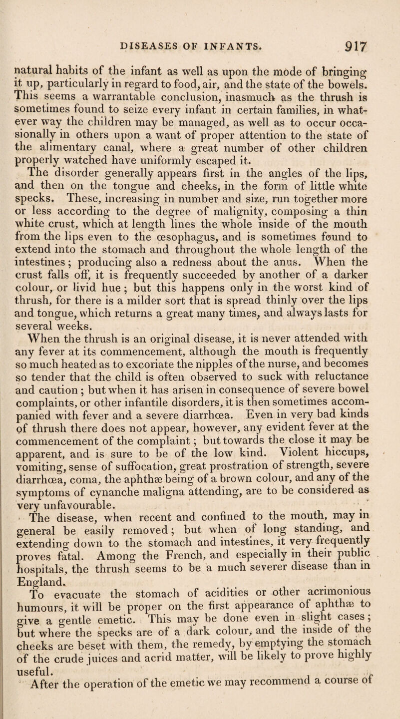 It takes place most usually in consequence of an interrupted xcretion of the bile, from an obstruction in the ductus communis choledochus, which occasions its passing again into the blood¬ vessels. In some cases it may however be owing to a redundant i secretion of the bile. |f The causes producing the first of these are, the presence of : biliary calculi in the gall-bladder and its ducts; inspissated bile; ' spasmodic constriction of the ducts themselves; and, lastly, the i pressure made by tumours situated in adjacent parts : hence jaun- j dice is often an attendant symptom on an inflammation or scir- irhosity of the liver, pancreas, &c., and frequently likewise on pregnancy. The proximate cause of icterus is absorption or regur- s Igitation of the bile into the vascular system. Chronic bilious affections are frequently brought on by drinking : ifreely, but more particularly of spirituous liquors ; hence they are : (often to be observed in the debauchee and the drinker of drams. 3 They are likewise frequently met with in those who lead a seden- ntary life, and who indulge much in anxious thoughts. A slight degree of jaundice often proceeds from a redundant isecretion of the bile, and a bilious habit is therefore constitutional f to some people, but more particularly to those who reside long in a liwarm climate. By attending to the various circumstances and symptoms which ( present themselves, we shall in general be able to ascertain with (much certainty the real nature of the cause which has given rise to 'the disease. We may be assured by the long continuance of the complaint, : land by feeling the liver and other parts externally, whether or not lit arises from any enlargement or tumour in this viscus, the pancreas, imesentery, or omentum. Where passions of the mind induce the disease without any hardness or enlargement of the liver or adjacent parts, and without any appearance of calculi in the fasces, or on dissection after death, we are naturally induced to conclude that the disorder was owing ; to a spasmodic affection of the biliary ducts. Where gall-stones are lodged in the ducts, acute lancinating pains will be felt in the region of the parts, which will cease for a ( time, and then return again; great irritation at the stomach, and frequent vomiting will attend, and the patient will experience an aggravation of the pain after eating. A pain at the top of the shoulder or right arm is another diagnostic of concretions in the gall-bladder and ducts. When calculi are passing through the common duct into the duodenum the symptoms are not so obscure and uncertain as when lodged in the gall-bladder. Sometimes the attack is preceded by or accompanied with a sense of coldness in the back and lower extremities. The person is seized with a sudden violent pain exactly where the common duct enters the intestine. The pain is often so circumscribed, that the patient is apt to say he can cover