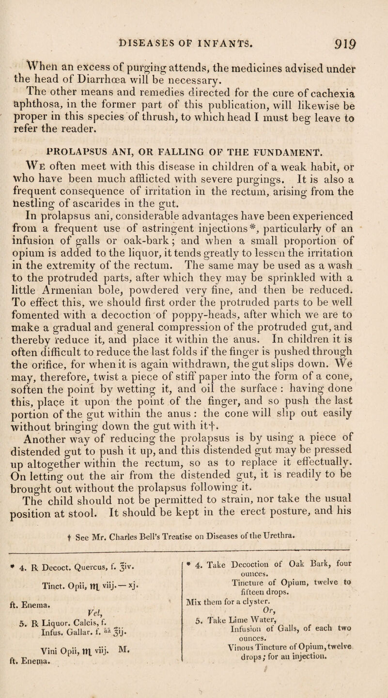 The disorder is peculiar to the inhabitants of tropical climates, and the southern parts of Europe, being rarely, if ever, met with in cold ones; and has been supposed to proceed from torpor of the retina and optic nerves, which suffer so much from the strong [ reflected rays of the sun by day, as not to be susceptible of the [ i faint or weak light which the night furnishes. It is a frequent i concomitant to scurvy between the tropics. In some cases, it is : symptomatic of derangement in the chylopoetic organs, but more i particularly in the hepatic system. It becomes apparent towards evening with a dimness of sight, 11 which gradually increases as the night approaches; and the darker it gets, so much the more indistinct does vision become. It is in ? t general unattended by any other symptom, except that perhaps a i more than ordinary sense of fulness is now and then perceived in i the fore-part of the head and over the eyes. Nyctalopia seldom proves a disease of much importance, or of i long duration; but, on the contrary, generally admits of an easy J cure. * . Evacuation, both by bleeding and purging, has been recom- 4 mended by such writers as have taken notice of this disorder; but as it is supposed to depend upon a relaxed state of the optic nerves or paralyzed condition of the retina, these remedies appear to be improper, and those we employ ought to be such as will strengthen the tone of the parts, With tliis view, the eyes should be washed i several times a day by means of an eye-cup, with cold water, or some gentle astringent collyrium*; the patient at the same time 1 wearing a green silk blind over his eyes, and avoiding all exposures j to the sun or any great glare of light. Blisters applied to the temples, tolerably close to the external canthus of the eye, and repeated several times, will expedite the cure, unless depending on scurvy, in which case they will have little effect until that complaint be removed. If the internal use of any medicine is necessary in nyctalopia not dependent on scurvy, or on any derangement of the chylopoetic organs, but merely on a peculiar state of the optic nerves or retina, it is probable that the cinchona bark, joined with valerian and chalybeates, might be the most proper. GUTTA SERENA, AMAUROSIS, or DIMNESS of SIGHT. Gutta Serena (a species of blindness, wherein the eyes remain fair and seemingly unaffected) consists in a dimness of sight, whether the object be near or at a distance, together with * 1. R Zinc. Sulphat. gr. viij.—xv. Aq. Rosae, f. ^iv. M. * 1. Take Sulphate of Zinc, eight to fifteen grains. Rose Water, four ounces. Mix them.