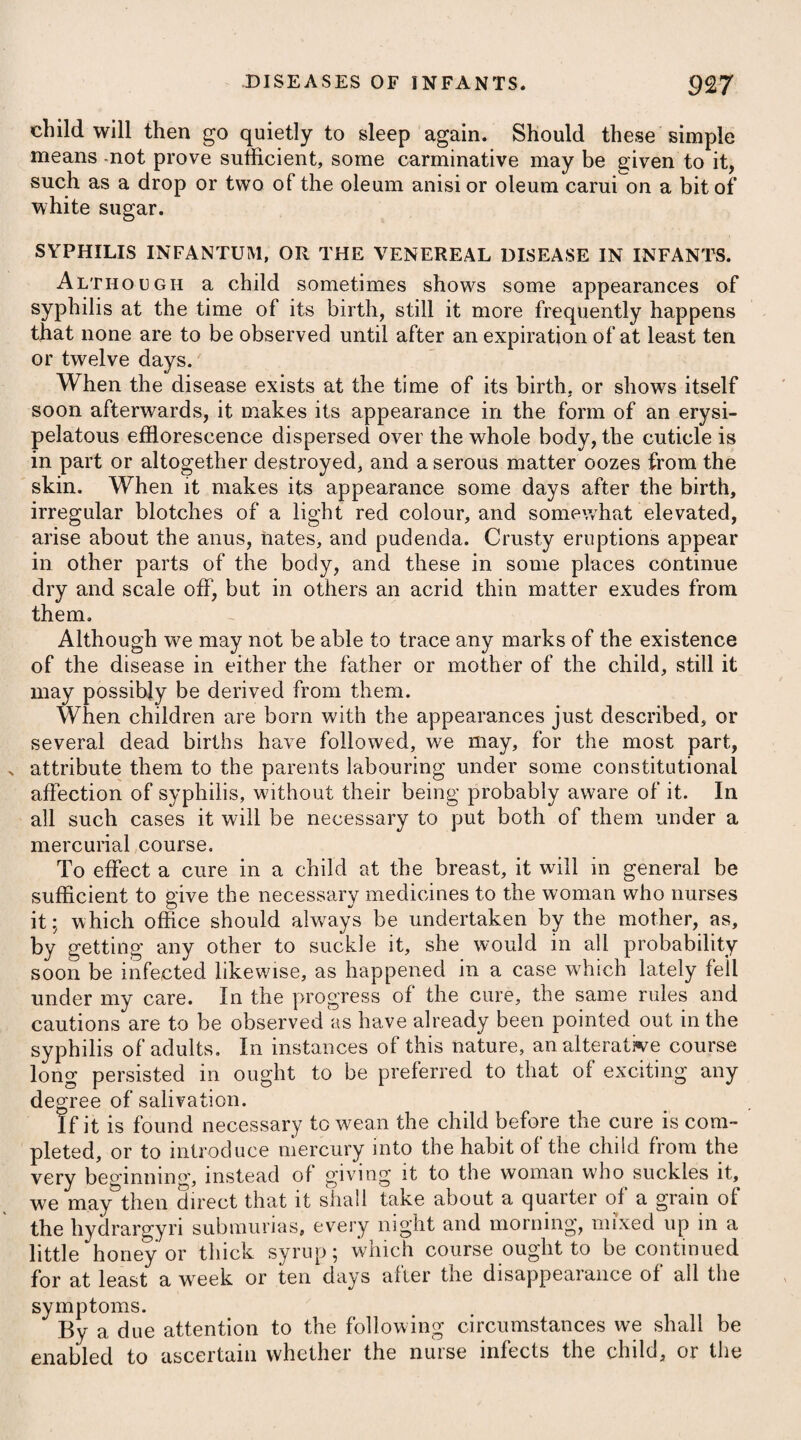 case of remittent fever, which seldom affects the natives so severely as it does Europeans not sufficiently naturalized, although in every respect using the same diet, and adopting the same mode of life. Preceding an attack of a remittent fever, the patient is usually heavy and languid, and is troubled with anxiety, listlessness, sighing, yawning, and alternate fits of heat and cold. On its accession he experiences severe pains in the head and back, in¬ tense heat over the whole body, with thirst, difficulty of breathing, and great dejection of spirits ; the tongue is white ; the eyes and skin appear yellow ; there is a pain and sense of swelling about the region of the stomach; nausea, and a vomiting of bilious matter, ensue ; and the pulse is frequent and small. After a continuance of these symptoms for a time, the fever abates considerably, or goes off imperfectly by a gentle moisture diffused partially over the body; but in a few hours it returns with the same appearances as before. In this manner, with ex¬ acerbations and remissions, it proceeds at last to a crisis, or is changed into a fever of a different type. In warm climates, the remission often occurs so early as the second day; but in cold ones, it frequently does not take place until from the fourth to the sixth or eighth day. The accession of fever which has just been described is, how¬ ever, the mildest form under which it ever makes its appearance ; for sometimes a severe delirium arises, and carries off the patient during the first paroxysm ; or the remission, perhaps, is scarcely perceptible, and is immediately followed by another paroxysm, wherein there is a considerable aggravation of all the symptoms. The heat of the body is greatly increased, the face is highly flushed, the thirst is excessive, the tongue is covered with a dark brown fur, respiration is laborious, the pulse is quick, throbbing, and tremulous, and a delirium arises. At the distance of some time, perhaps another short or imperfect remission again takes place ; but the symptoms return once more with redoubled violence, and at length destroy the patient. . The symptoms which attend a remittent fever are apt to vary according to the situation and constitution of the patient, and like¬ wise the season of the year, and therefore it is impossible to give a certain detail of them; for sometimes those pointing out a re¬ dundancy of the bile predominate, sometimes the nervous are most prevalent, and at other times the putrid. A remittent fever is always attended with some hazard, particu¬ larly in warm climates, in which it usually goes through its course in the space of five or six days ; but in cold ones, its crisis is not usually affected until the twelfth or fourteenth. The shorter and more obscure the remissions are, the greater will be the danger, and each succeeding paroxysm is attended with more risk than the former. On the contrary, the milder the attack, and the nearer the fever approaches to an intermittent, the fairer will be the prospect for a recovery.