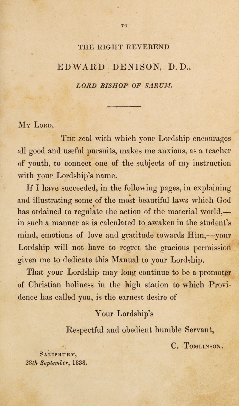 TO THE RIGHT REVEREND EDWARD DENISON, D. D., LORD BISHOP OF SARUM, My Lord, The zeal with which your LordshijD encourages all good and useful pursuits, makes me anxious, as a teacher of youth, to connect one of the subjects of my instruction *» with your Lordship’s name. If I have succeeded, in the following pages, in explaining and illustrating some of the most beautiful laws which God has ordained to regulate the action of the material World,— in such a manner as is calculated to awaken in the student’s mind, emotions of love and gratitude towards Him,—your Lordship will not have to regret the gracious permission given me to dedicate this Manual to your Lordship. That your Lordship may long continue to be a promoter of Christian holiness in the high station to which Provi¬ dence has called you, is the earnest desire of Your Lordship’s Respectful and obedient humble Servant, Septemhevy 1838. C. Tomlinson.