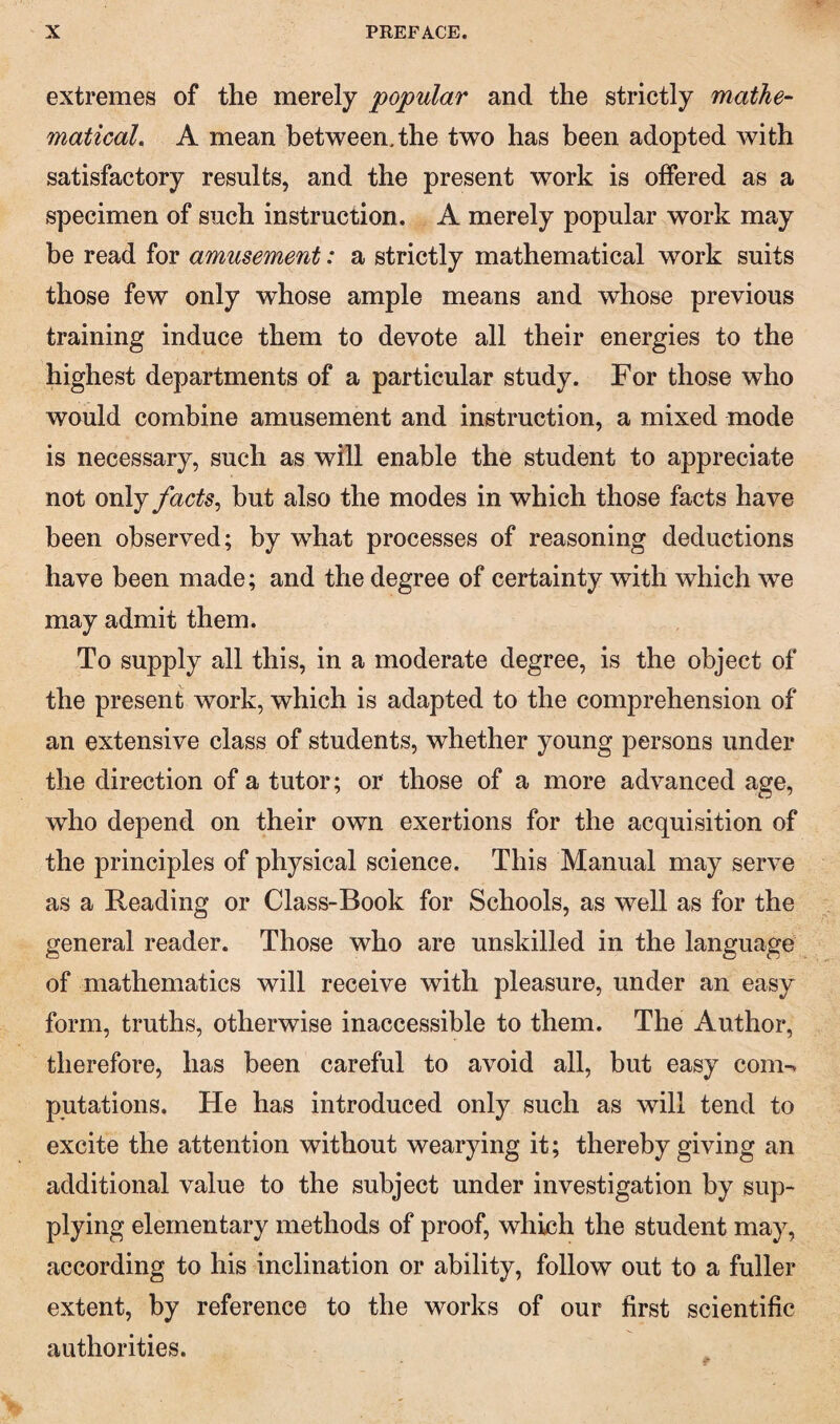 extremes of the merely popular and the strictly mathe- maticaL A mean between, the two has been adopted with satisfactory results, and the present work is offered as a specimen of such instruction. A merely popular work may be read for amusement: a strictly mathematical work suits those few only whose ample means and whose previous training induce them to devote all their energies to the highest departments of a particular study. For those who would combine amusement and instruction, a mixed mode is necessary, such as will enable the student to appreciate not only facts^ but also the modes in which those facts have been observed; by what processes of reasoning deductions have been made; and the degree of certainty with which we may admit them. To supply all this, in a moderate degree, is the object of the present work, which is adapted to the comprehension of an extensive class of students, whether young persons under the direction of a tutor; or those of a more advanced age, who depend on their own exertions for the acquisition of the principles of physical science. This Manual may serve as a Reading or Class-Book for Schools, as well as for the general reader. Those who are unskilled in the language of mathematics will receive with pleasure, under an easy form, truths, otherwise inaccessible to them. The Author, therefore, has been careful to avoid all, but easy com-v putations. He has introduced only such as will tend to excite the attention without wearying it; thereby giving an additional value to the subject under investigation by sup¬ plying elementary methods of proof, which the student may, according to his inclination or ability, follow out to a fuller extent, by reference to the works of our first scientific authorities.