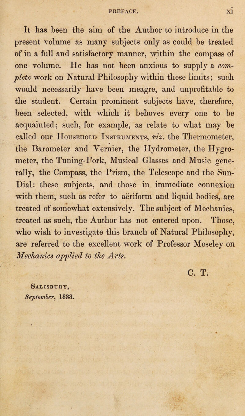 It has been the aim of the Author to introduce in the present volume as many subjects only as could be treated of in a full and satisfactory manner, within the compass of one volume. He has not been anxious to supply a com¬ plete work on Natural Philosophy within these limits; such would necessarily have been meagre, and unprofitable to the student. Certain prominent subjects have, therefore, been selected, with which it behoves every one to be acquainted; such, for example, as relate to what may be called our Household Instruments, mz. the Thermometer, the Barometer and Vernier, the Hydrometer, the Hygro¬ meter, the Tuning-Fork, Musical Glasses and Music gene¬ rally, the Compass, the Prism, the Telescope and the Sun- Dial: these subjects, and those in immediate connexion with them, such as refer to aeriform and liquid bodies, are treated of somewhat extensively. The subject of Mechanics, treated as such, the Author has not entered upon. Those, who wish to investigate this branch of Natural Philosophy, are referred to the excellent work of Professor Moseley on Mechanics applied to the Arts. C. T.