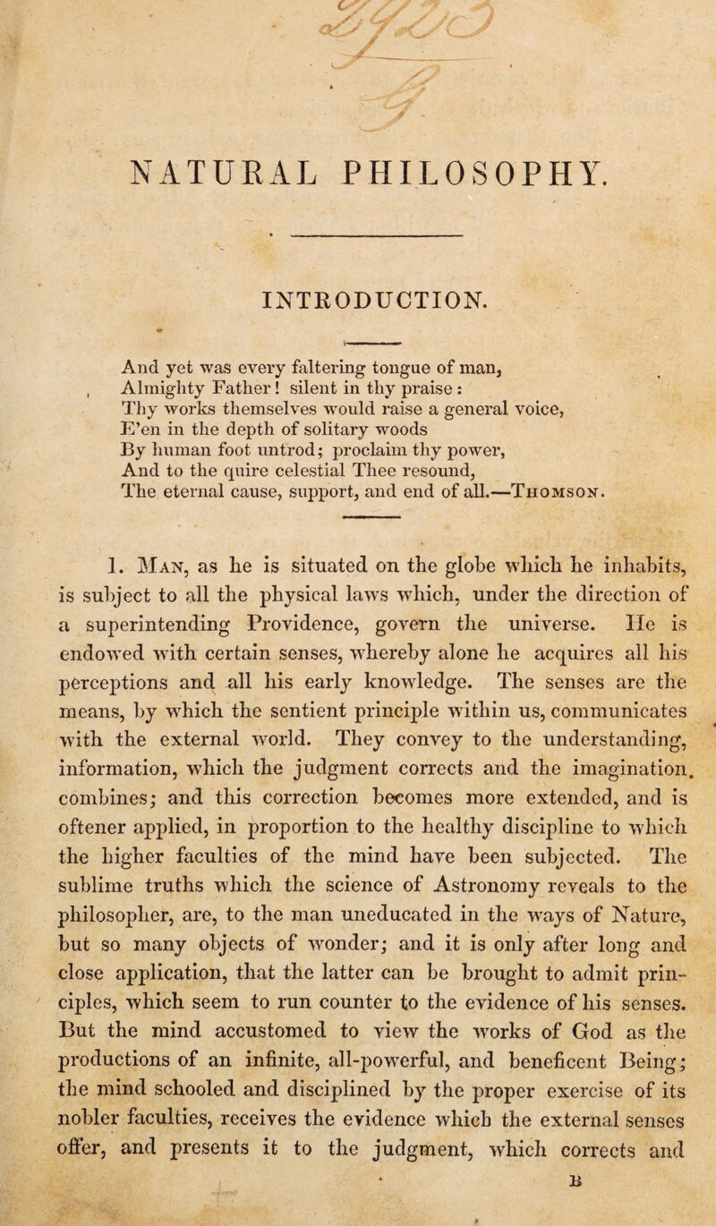 NATURAL PHILOSOPHY. INTRODUCTION. And yet was every faltering tongue of man, Almighty Father! silent in thy praise : Thy works themselves would raise a general voice, E’en in the depth of solitary woods By human foot untrod; proclaim thy power, And to the quire celestial Thee resound, The eternal cause, support, and end of all.—Thomson. 1. Man, as he is situated on the globe which he inhabits, is subject to all the physical laws which, under the direction of a superintending Providence, govern the universe. lie is endowed with certain senses, whereby alone he acquires all his perceptions and all his early knowledge. The senses are the means, by which the sentient principle within us, communicates with the external world. They convey to the understanding, information, w'hich the judgment corrects and the imagination, combines; and this correction becomes more extended, and is oftener applied, in proportion to the healthy discipline to which the higher faculties of the mind have been subjected. The sublime truths which the science of Astronomy reveals to the philosopher, are, to the man uneducated in the ways of Nature, but so many objects of w^onder; and it is only after long and close application, that the latter can be brought to admit prin¬ ciples, which seem to run counter to the evidence of his senses. But the mind accustomed to view the w^orks of God as the productions of an infinite, all-powerful, and beneficent Being; the mind schooled and disciplined by the proper exercise of its nobler faculties, receives the evidence which the external senses offer, and presents it to the judgment, which corrects and B