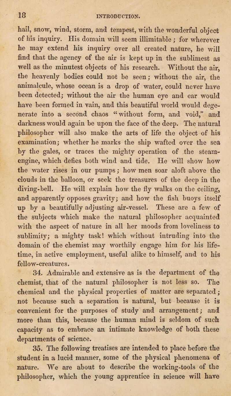 hail, snow, wind, storm, and tempest, with the wonderful object of his inquiry. His domain will seem illimitable; for wherever he may extend his inquiry over all created nature, he will find that the agency of the air is kept up in the sublimest as well as the minutest objects of his research. Without the air, the heavenly bodies could not be seen; without the air, the animalcule, whose ocean is a drop of water, could never have been detected; without the air the human eye and ear would have been formed in vain, and this beautiful world would dege¬ nerate into a second chaos ‘‘without form, and void,” and darkness would again be upon the face of the deep. The natural philosopher will also make the arts of life the object of his examination; whether he marks the ship wafted over the sea by the gales, or traces the mighty operation of the steam- engine, which defies both wind and tide. He will show how the water rises in our pumps; how men soar aloft above the clouds in the balloon, or seek the treasures of the deep in the diving-bell. He will explain how the fly walks on the ceiling, and apparently opposes gravity; and how the fish buoys itself up by a beautifully adjusting air-vessel. These are a few of the subjects which make the natural philosopher acquainted with the aspect of nature in all her moods from loveliness to sublimity; a mighty task! which without intruding into the domain of the chemist may worthily engage him for his life¬ time, in active employment, useful alike to himself, and to his fellow-creatures. 34. Admirable and extensive as is the department of the chemist, that of the natural philosopher is not less so. The chemical and the physical properties of matter are separated; not because such a separation is natural, but because it is convenient for the purposes of study and arrangement; and more than this, because the human mind is seldom of such capacity as to embrace an intimate knowledge of both these departments of science. 35. The following treatises are intended to place before the student in a lucid manner, some of the physical phenomena of nature. We are about to describe the working-tools of the philosopher, which the young apprentice in science will have