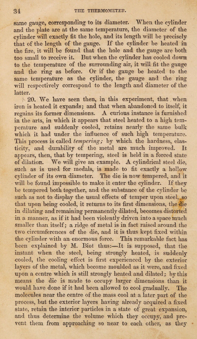 same gauge, corresponding to its diameter. When the cylinder and the plate are at the same temperature, the diameter of the cylinder will exactly fit the hole, and its length will be precisely that of the length of the gauge. If the cylinder be heated in the fire, it will be found that the hole and the gauge are both too small to receive it. But w^hen the cylinder has cooled do'wn to the temperature of the surrounding air, it wdll fit the gauge and the ring as before. Or if the gauge be heated to the same temperature as the cylinder, the gauge and the ring wall respectively correspond to the length and diameter of the latter. 20. We have seen then, in this experiment, that when iron is heated it expands: and that when abandoned to itself, it regains its former dimensions. A curious instance is furnished in the arts, in which it appears that steel heated to a high tem¬ perature and suddenly cooled, retains nearly the same bulk which it had under the influence of such high temperature. This process is called tem'pering; by which the hardness, elas¬ ticity, and durability of the metal are much improved. It appears, then, that by tempering, steel is held in a forced state of dilation. We will give an example. A cylindrical steel die, such as is used for medals, is made to fit exactly a hollow cylinder of its owm diameter. The die is now tempered, and it will be found impossible to make it enter the cylinder. If they be tempered both together, and the substance of the cylinder be such as not to display the usual effects of temper upon steel, ^so that upon being cooled, it returns to its first dimensions, the die in dilating and remaining permanently dilated, becomes distorted in a manner, as if it had been violently driven into a space much smaller than itself; a ridge of metal is in fact raised around the two circumferences of the die, and it is thus kept fixed within the cylinder with an enormous force. This remarkable fact has been explained by M. Biot thus:—It is supposed, that the instant when the steel, being strongly heated, is suddenly cooled, the cooling effect is first experienced by the exterior layers of the metal, which become moulded as it were, and fixed upon a centre which is still strongly heated and dilated; by this means the die is made to occupy larger dimensions than it would have done if it had been allowed to cool gradually. The molecules near the centre of the mass cool at a later part of the process, but the exterior layers having already acquired a fixed state, retain the interior particles in a state of great expansion, and thus determine the volume which they occupy, and pre¬ vent them from approaching so near to each other, as they