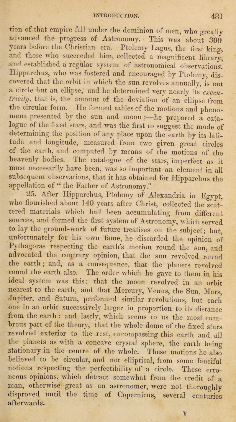 tion of that empire fell under the dominion of men, who greatly advanced the progress of Astronomy. This was about 300 years before the Christian era. Ptolemy Lagus, the first king, and those who succeeded him, collected a magnificent library, and established a regular system of astronomical observations. Hipparchus, who was fostered and encouraged by Ptolemy, dis¬ covered that the orbit in which the sun revolves annuallj’-, is not a circle but an ellipse, and he determined very nearly its excen- Iricity^ that is, the amount of the deviation of an ellipse from the circular form. He formed tables of the motions and pheno¬ mena presented by the sun and moon;—he prepared a cata¬ logue of the fixed stars, and yeas the first to suggest the mode of determining the position of any place upon the earth by its lati¬ tude and longitude, measured from two given great circles of the earth, and computed by means of the motions of the heavenly bodies. The catalogue of the stars, imperfect as it must necessarily have been, was so important an element in all subsequent observations, that it has obtained for Hipparchus the appellation of “ the Father of Astronomy.” 25. After Hipparchus, Ptolemy of Alexandria in Egypt, who flourished about 140 years after Christ, collected the scat¬ tered materials which had been accumulating from different sources, and formed the first system of Astronomy, which served to lay the ground-work of future treatises on the subject; but, unfortunately for his own fame, he discarded the opinion of Pythagoras respecting the earth’s motion round the sun, and advocated the contrary opinion, that the sun revolved round the earth; and, as a consequence, that the planets revolved round the earth also. The order which he gave to them in his ideal system was this; that the moon revolved in an orbit nearest to the earth, and. that Mercury, Venus, the Sun, Mars, Jupiter, and Saturn, performed similar revolutions, but each one in an orbit successively larger in proportion to its distance from the earth: and lastly, which seems to us the most cum¬ brous part of the theory, that the whole dome of the fixed stars revolved exterior to the rest, encompassing this earth and all the planets as with a concave crystal sphere, the earth beino- stationary in the centre of the whole. These motions he also believed to be circular, and not elliptical, from some fanciful notions respecting the perfectibility of a circle. These erro¬ neous opinions, which detract somewhat from the credit of a man, otherwise great as an astronomer, were not thoroughly disproved until the time of Copernicus, several centuries afterwards. Y