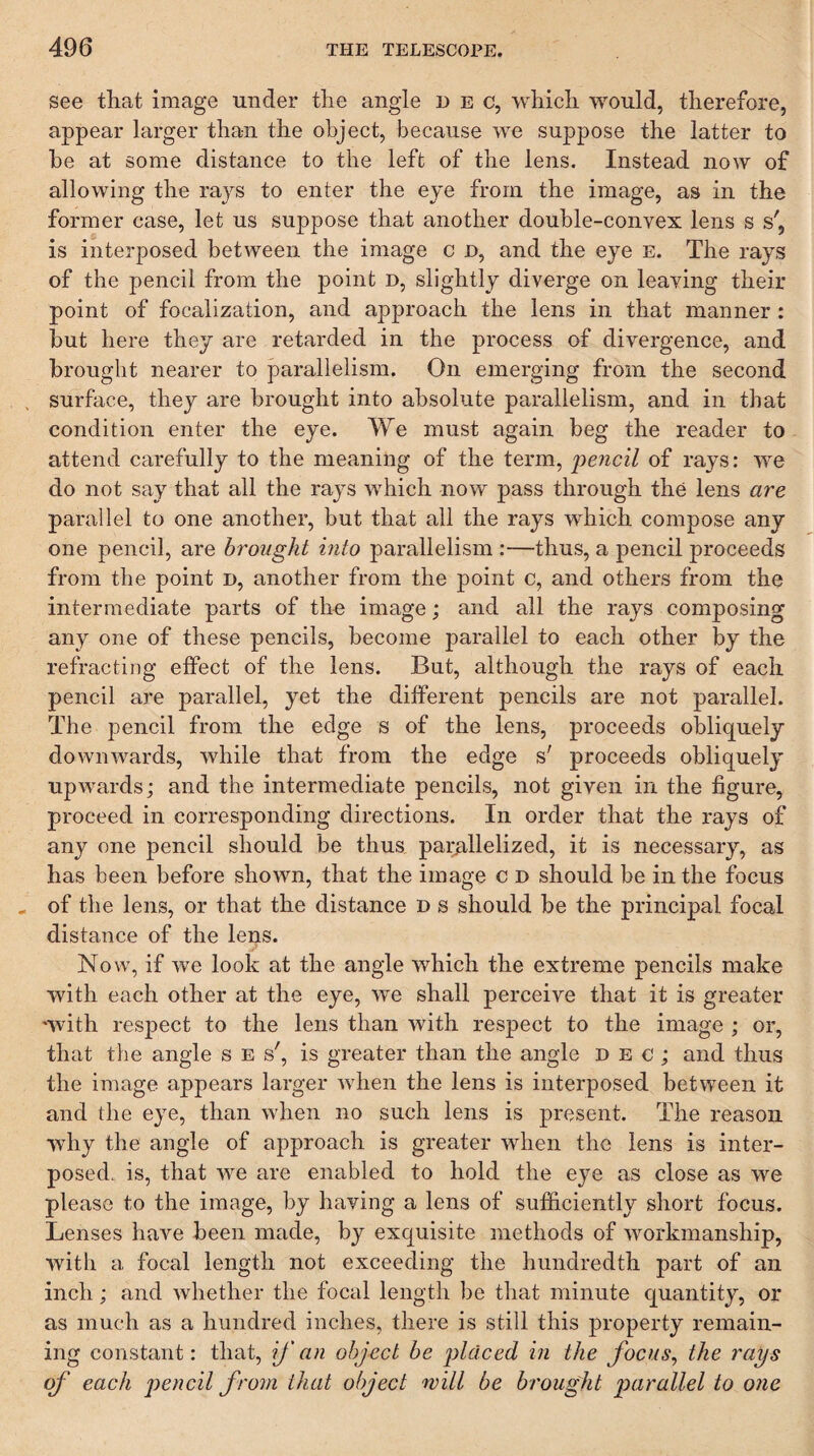 see that image mider the angle dec, which would, therefore, appear larger than the object, because we suppose the latter to be at some distance to the left of the lens. Instead now of allowing the rajs to enter the eye from the image, as in the former case, let us suppose that another double-convex lens s s', is interposed between the image c d, and the eye e. The rays of the pencil from the point d, slightly diverge on leaving their point of focalization, and approach the lens in that manner: but here they are retarded in the process of divergence, and brought nearer to parallelism. On emerging from the second surface, they are brought into absolute parallelism, and in that condition enter the eye. We must again beg the reader to attend carefully to the meanitig of the term, iiencil of rays: we do not say that all the rays which now pass through the lens are parallel to one another, but that all the rays which compose any one pencil, are brought into parallelism :—thus, a pencil proceeds from the point D, another from the point c, and others from the intermediate parts of the image; and all the rays composing any one of these pencils, become parallel to each other by the refracting effect of the lens. But, although the rays of each pencil are parallel, yet the different pencils are not parallel. The pencil from the edge s of the lens, proceeds obliquely downwards, while that from the edge s' proceeds obliquely upwards; and the intermediate pencils, not given in the figure, proceed in corresponding directions. In order that the rays of any one pencil should be thus paiyillelized, it is necessary, as has been before shown, that the image c d should be in the focus of the lens, or that the distance D s should be the principal focal distance of the lens. Now, if we look at the angle which the extreme pencils make with each other at the eye, we shall perceive that it is greater 'with respect to the lens than with respect to the image ; or, that the angle s e s', is greater than the angle dec; and thus the image appears larger wdien the lens is interposed between it and the eye, than when no such lens is present. The reason why the angle of approach is greater w'hen the lens is inter¬ posed. is, that we are enabled to hold the eye as close as w^e please to the image, by having a lens of sufficiently short focus. Lenses have been made, by exquisite methods of workmanship, with a focal length not exceeding the hundredth part of an inch; and whether the focal length be tliat minute quantity, or as much as a hundred inches, there is still this property remain¬ ing constant: that, ij'an object be i)ldced in the focus, the rays of' each pencil from that object will be brought parallel to one