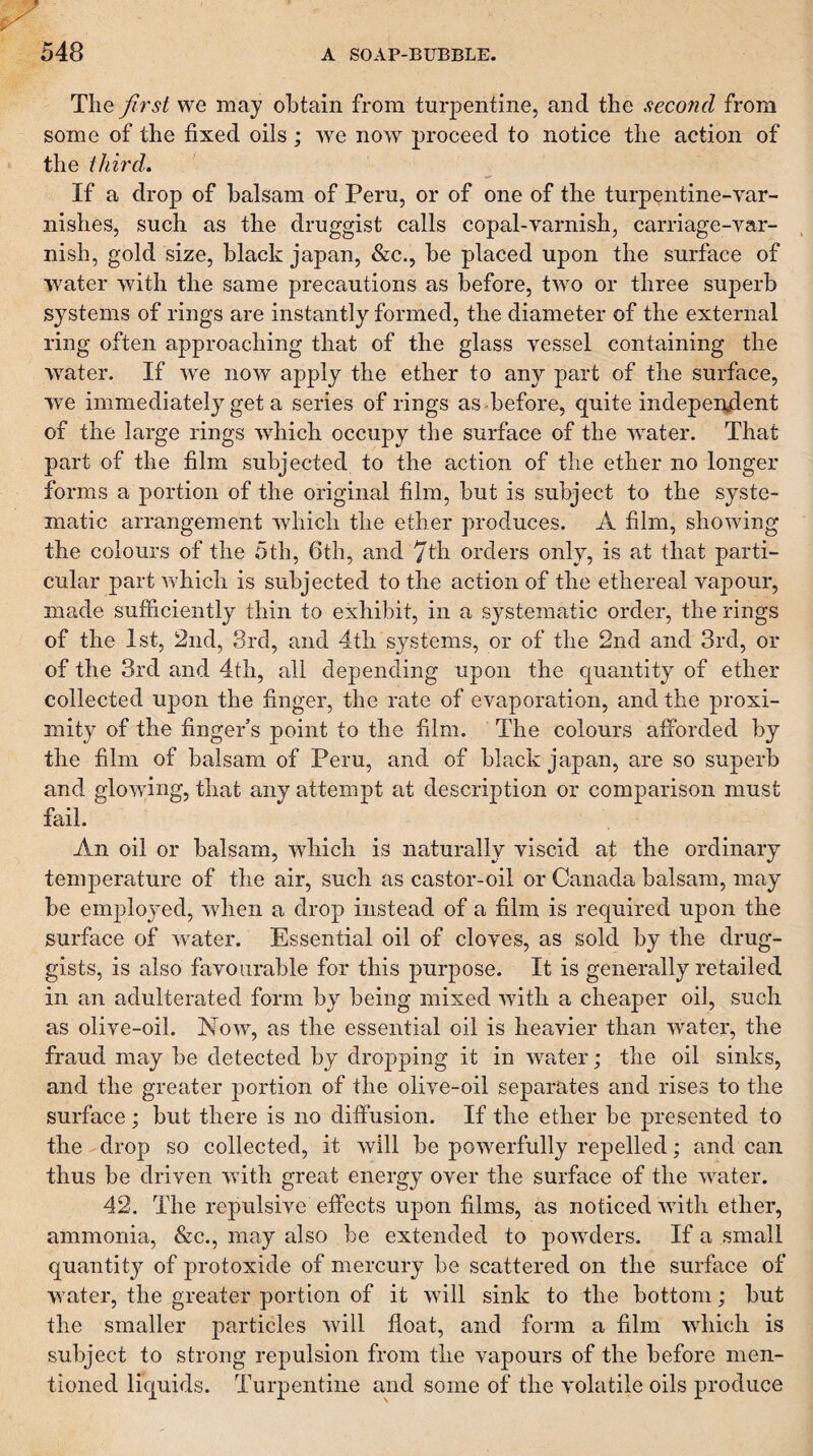 The first we may obtain from turpentine, and the second from some of the fixed oils; we now proceed to notice the action of the third. If a drop of balsam of Peru, or of one of the turpentine-var¬ nishes, such as the druggist calls copal-varnish, carriage-var¬ nish, gold size, black japan, &c., be placed upon the surface of water with the same precautions as before, tAvo or three superb systems of rings are instantly formed, the diameter of the external ring often approaching that of the glass vessel containing the winter. If we now apply the ether to any part of the surface, we immediately get a series of rings as before, quite indeperylent of the large rings which occupy the surface of the Avater. That part of the film subjected to the action of the ether no longer forms a portion of the original film, but is subject to the syste¬ matic arrangement Avhicli the ether produces. A film, shoAving the colours of the 5th, 6th, and 7th orders only, is at that parti¬ cular part Avhich is subjected to the action of the ethereal vapour, made sufficiently thin to exhibit, in a systematic order, the rings of the 1st, 2nd, 3rd, and 4th systems, or of the 2nd and 3rd, or of the 3rd and 4th, all depending upon the quantity of ether collected upon the finger, the rate of evaporation, and the proxi¬ mity of the finger s point to the film. The colours afforded by the film of balsam of Peru, and of black japan, are so superb and gloAA'iiig, that any attempt at description or comparison must fail. An oil or balsam, which is naturally viscid at the ordinary temperature of the air, such as castor-oil or Canada balsam, may be employed, Avhen a drop instead of a film is required upon the surface of Avater. Essential oil of cloves, as sold by the drug¬ gists, is also favourable for this purpose. It is generally retailed in an adulterated form by being mixed Avith a cheaper oil, such as olive-oil. Noaa^, as the essential oil is heavier than Avater, the fraud may be detected by dropping it in water; the oil sinks, and the greater portion of the olAe-oil separates and rises to the surface; but there is no diffusion. If the ether be presented to the drop so collected, it Avill be poAverfully repelled; and can thus be driven Avith great energy over the surface of the AAmter. 42. The repulsive effects upon films, as noticed Avith ether, ammonia, &c., may also be extended to poAvders. If a small quantity of protoxide of mercury be scattered on the surface of water, the greater portion of it Avill sink to the bottom; but the smaller particles Avill float, and form a film AAdiich is subject to strong repulsion from the vapours of the before men¬ tioned liquids. Turpentine and some of the \mlatile oils produce