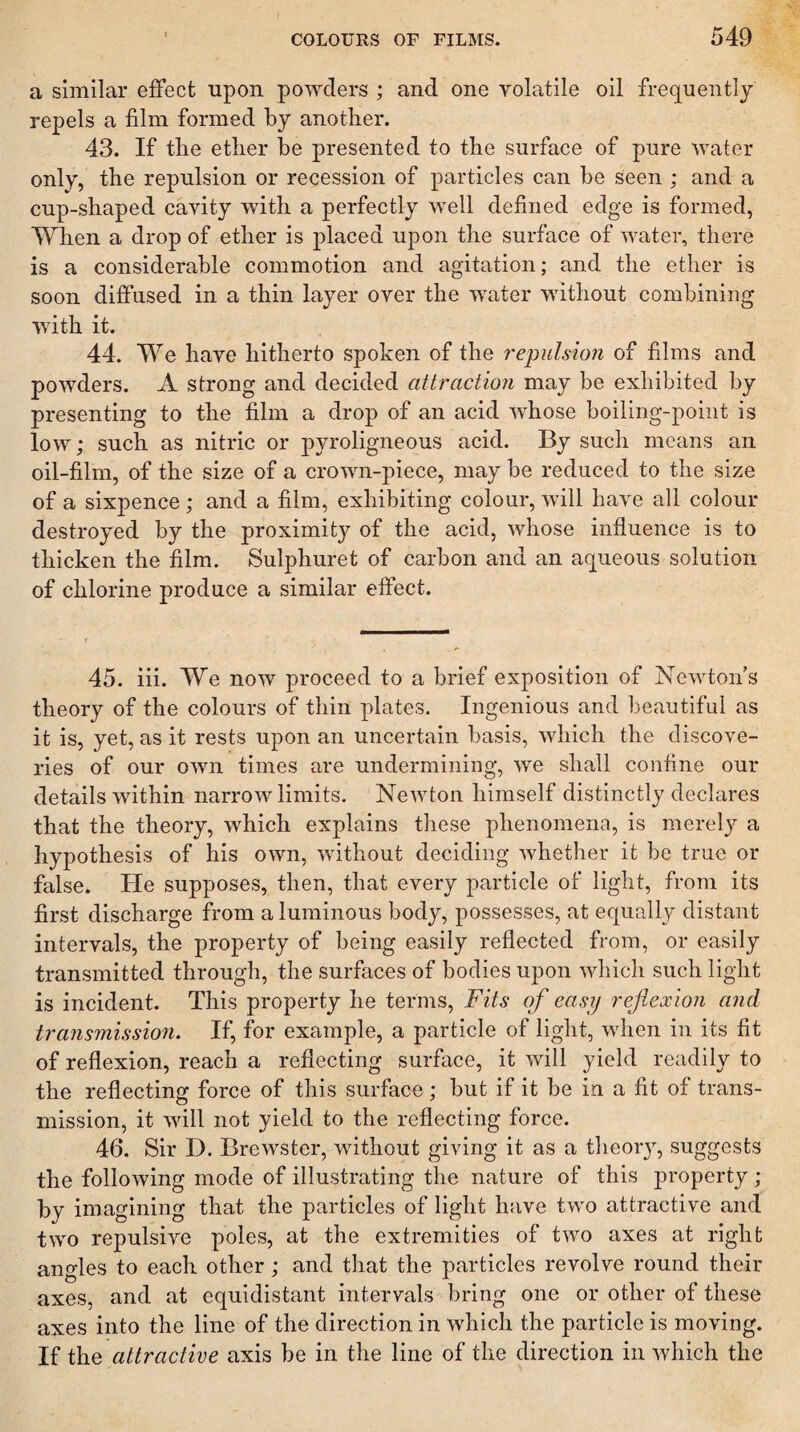 a similar effect upon powders ; and one volatile oil frequently repels a film formed by another. 43. If the ether be presented to the surface of pure water only, the repulsion or recession of particles can be seen ; and a cup-shaped cavity with a perfectly well defined edge is formed, When a drop of ether is placed upon the surface of water, there is a considerable commotion and agitation; and the ether is soon diffused in a thin layer over the water without combining with it. 44. We have hitherto spoken of the 7'epulsion of films and powders. A strong and decided attraction may be exhibited by presenting to the film a drop of an acid whose boiling-point is low; such as nitric or pyroligneous acid. By such means an oil-film, of the size of a crown-piece, may be reduced to the size of a sixpence ; and a film, exhibiting colour, will have all colour destroyed by the proximity of the acid, whose influence is to thicken the film. Sulphuret of carbon and an aqueous solution of chlorine produce a similar effect. 45. iii. We now proceed to a brief exposition of Newton’s theory of the colours of thin plates. Ingenious and beautiful as it is, yet, as it rests upon an uncertain basis, which the discove¬ ries of our own times are undermining, we shall confine our details within narrow limits. Newton himself distinctly declares that the theory, which explains these phenomena, is merely a hypothesis of his own, without deciding whether it be true or false. He supposes, then, that every particle of light, from its first discharge from a luminous body, possesses, at equally distant intervals, the property of being easily reflected from, or easily transmitted through, the surfaces of bodies upon which such light is incident. This property he terms, Fits of easy reflexion and transmission. If, for example, a particle of light, when in its fit of reflexion, reach a reflecting surface, it will yield readily to the reflecting force of this surface; but if it be in a fit of trans¬ mission, it will not yield to the reflecting force. 46. Sir D. Brewster, without giving it as a theory, suggests the following mode of illustrating the nature of this property; by imagining that the particles of light have two attractive and two repulsive poles, at the extremities of two axes at right angles to each other; and that the particles revolve round their axes, and at equidistant intervals bring one or other of these axes into the line of the direction in which the particle is moving. If the attractive axis be in the line of the direction in which the