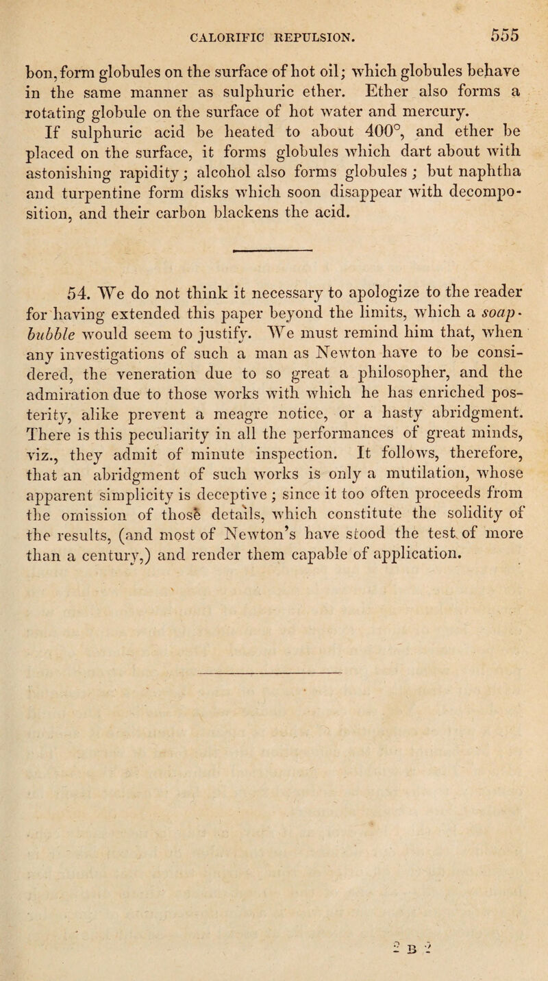 bon, form globules on the surface of hot oil; which globules behave in the same manner as sulphuric ether. Ether also forms a rotating globule on the surface of hot water and mercury. If sulphuric acid be heated to about 400°, and ether be placed on the surface, it forms globules which dart about Avith astonishing rapidity; alcohol also forms globules ; but naphtha and turpentine form disks which soon disappear with decompo¬ sition, and their carbon blackens the acid. 54. We do not thiuk it necessary to apologize to the reader for having extended this paper beyond the limits, which a soap^ bubble would seem to justify. We must remind him that, when any investigations of such a man as Newton have to be consi¬ dered, the veneration due to so great a philosopher, and the admiration due to those works Avith Avhich he has enriched pos¬ terity, alike prevent a meagre notice, or a hasty abridgment. There is this peculiarity in all the performances of great minds, Auz., they admit of minute inspection. It folloAvs, therefore, that an abridgment of such AA^orks is only a mutilation, AA^hose appareut simplicity is deceptive ; since it too often proceeds from the omission of thosh details, Avhich constitute the solidity of the results, (and most of NeAvton’s have stood the test of more than a century,) and render them capable of application.