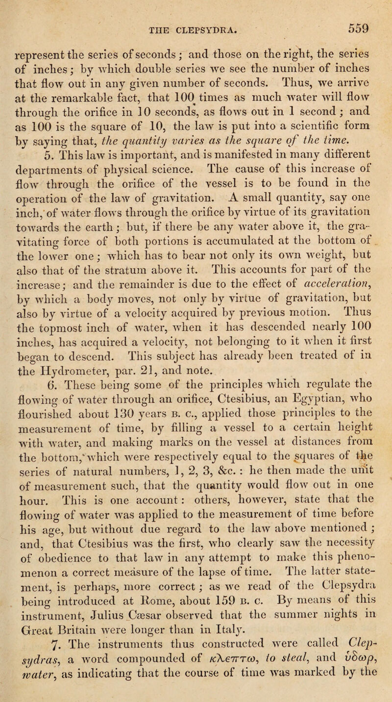 represent the series of seconds; and those on the right, the series of inches; by which double series we see the number of inches that flow out in any given number of seconds. Thus, we arrive at the remarkable fact, that 100 times as much water will flow through the orifice in 10 seconds, as flows out in 1 second ; and as 100 is the square of 10, the law is put into a scientific form by saying that, the quantity va7'ies as the square of the time. 5. This law is important, and is manifested in many different departments of physical science. The cause of this increase of flow through the orifice of the vessel is to be found in the operation of the law of gravitation. A small quantity, say one inch,'of water flows through the orifice by virtue of its gravitation towards the earth; but, if there be any water above it, the gra¬ vitating force of both portions is accumulated at the bottom of the lower one; which has to bear not only its own weight, but also that of the stratum above it. This accounts for part of the increase; and the remainder is due to the effect of acceleration^ by which a body moves, not only by virtue of gravitation, but also by virtue of a velocity acquired by previous motion. Thus the topmost inch of water, when it has descended nearly 100 inches, has acquired a velocit}^ not belonging to it when it first began to descend. This subject has already been treated of in the Hydrometer, par. 21, and note. 6. These being some of the principles which regulate the flowing of water through an orifice, Ctesibius, an Egyptian, who flourished about 130 years b. c., applied those principles to the measurement of time, by filling a vessel to a certain height ■with water, and making marks on the vessel at distances from the bottom,'which were respectively equal to the squares of the series of natural numbers, 1, 2, 3, &c. : he then made the unit of measurement such, that the quantity would flow out in one hour. This is one account: others, however, state that the flowing of water was applied to the measurement of time before his age, but without due regard to the law above mentioned ; and, that Ctesibius was the first, who clearly saw the necessity of obedience to that law in any attempt to make this pheno¬ menon a correct measure of the lapse of time. The latter state¬ ment, is perhaps, more correct; as we read of the Clepsydra being introduced at Itome, about 159 b. c. By means of this instrument, Julius jOsesar observed that the summer nights in Great Britain were longer than in Italy. 7. The instruments thus constructed were called Clep¬ sydras^ a word compounded of tcXeirrco., to steal, and v8o)p, water, as indicating that the course of time was marked by the