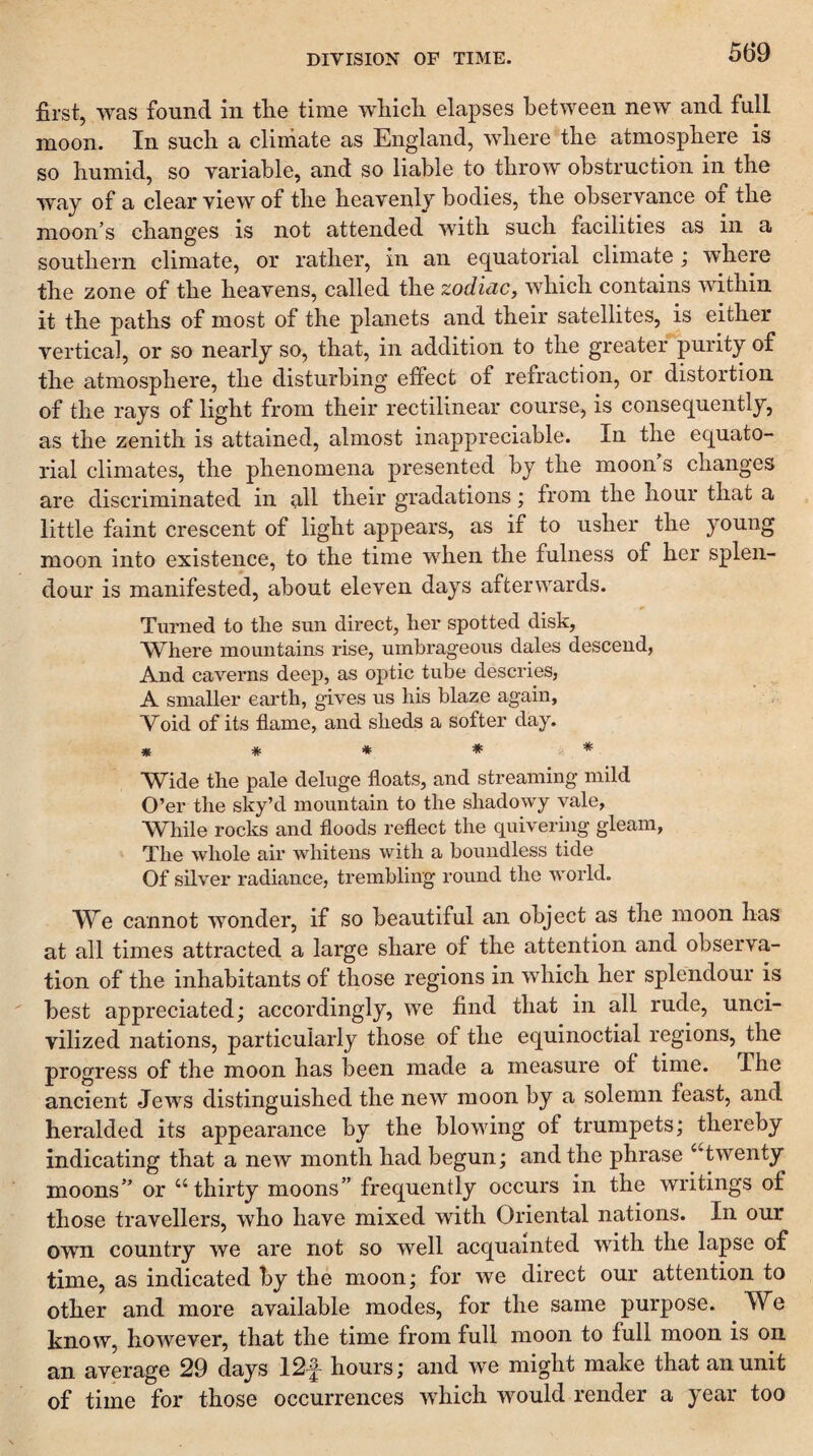 50*9 first, was found in tlie time wliicli elapses between new and full moon. In sucli a climate as England, where the atmosphere is so humid, so variable, and so liable to throw obstruction in the way of a clear view of the heavenly bodies, the observance of the moon’s changes is not attended with such facilities as in a southern climate, or rather, in an e(^uatorial climate ; where the zone of the heavens, called the zodiac, which contains within it the paths of most of the planets and their satellites, is either vertical, or so nearly so, that, in addition to the greater purity of the atmosphere, the disturbing effect of refraction, or distortion of the rays of light from their rectilinear course, is consequently, as the zenith is attained, almost inappreciable. In the equato¬ rial climates, the phenomena presented by the moon s changes are discriminated in all their gradations; from the hour that a little faint crescent of light appears, as if to usher the young moon into existence, to the time when the fulness of her splen¬ dour is manifested, about eleven days afterwards. Turned to the sun direct, her spotted disk, Where mountains rise, umbrageous dales descend, And caverns deep, as optic tube descries, A smaller earth, gives us his blaze again, Void of its flame, and sheds a softer day. * * * * * Wide the pale deluge floats, and streaming mild O’er the sky’d mountain to the shadowy vale, While rocks and floods reflect the quivering gleam, The whole air whitens with a boundless tide Of silver radiance, trembling round the world. We cannot wonder, if so beautiful an object as the moon has at all times attracted a large share of the attention and observa¬ tion of the inhabitants of those regions in which her splendour is best appreciated; accordingly, we find that in all rude, unci¬ vilized nations, particularly those of the equinoctial regions, the progress of the moon has been made a measure of time. The ancient Jews distinguished the new moon by a solemn feast, and heralded its appearance by the blowing of trumpets; thereby indicating that a new month had begun; and the phrase “twenty moons” or “thirty moons” frequently occurs in the writings of those travellers, who have mixed with Oriental nations. In our own country we are not so well acquainted with the lapse of time, as indicated by the moon; for we direct our attention to other and more available modes, for the same purpose. We know, however, that the time from full moon to full moon is on an average 29 days 12f hours; and we might make that an unit of time for those occurrences which would render a year too