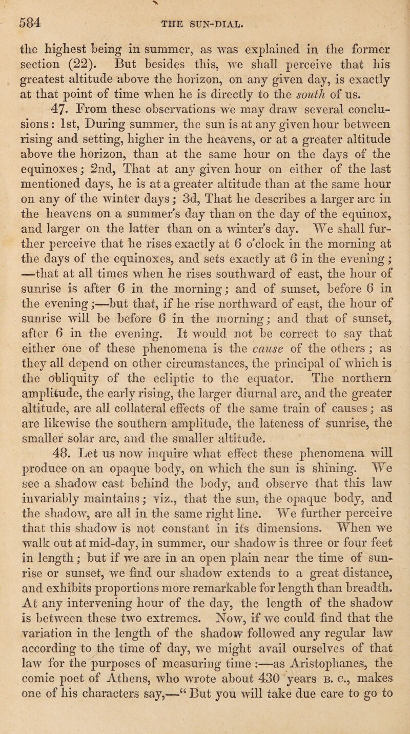 tlie highest being in summer, as was explained in the former section (22). But besides this, we shall perceive that his greatest altitude above the horizon, on any given day, is exactly at that point of time when he is directly to the south of us. 47. From these observations we may draw several conclu¬ sions : 1st, During summer, the sun is at any given hour between rising and setting, higher in the heavens, or at a greater altitude above the horizon, than at the same hour on the days of the equinoxes; 2nd, That at any given hour on either of the last mentioned days, he is at a greater altitude than at the same hour on any of the winter days; 3d, That he describes a larger arc in the heavens on a summer s day than on the day of the equinox, and larger on the latter than on a mntefs day. We shall fur¬ ther perceive that he rises exactly at 6 o’clock in the morning at the days of the equinoxes, and sets exactly at 6 in the evening; —that at all times when he rises southward of east, the hour of sunrise is after 6 in the morning; and of sunset, before 6 in the evening;—but that, if he rise northward of east, the hour of sunrise will he before 6 in the morning; and that of sunset, after 6 in the evening. It would not be correct to say that either one of these phenomena is the cause of the others; as they all depend on other circumstances, the principal of which is the obliquity of the ecliptic to the equator. The northern amplitude, the early rising, the larger diurnal arc, and the greater altitude, are all collateral effects of the same train of causes; as are likewise the southern amplitude, the lateness of sunrise, the smaller solar arc, and the smaller altitude. 48. Let us now inquire what effect these phenomena will produce on an opaque body, on which the sun is shining. We see a shadow cast behind the body, and observe that this law invariably maintains; viz., that the sun, the opaque body, and the shadow, are all in the same right line. We further perceive that this shadow is not constant in its dimensions. When we walk out at mid-day, in summer, our shadow is three or four feet in length; but if we are in an open plain near the time of sun¬ rise or sunset, we find our shadow extends to a great distance, and exhibits proportions more remarkable for length than breadth. At any intervening hour of the day, the length of the shadow is between these two extremes. Now, if we could find that the variation in the length of the shadow followed any regular law according to the time of day, we might avail ourselves of that law for the purposes of measuring time :—as Aristophanes, the comic poet of Athens, who wrote about 430 years b. c., makes one of his characters say,—“ But you will take due care to go to