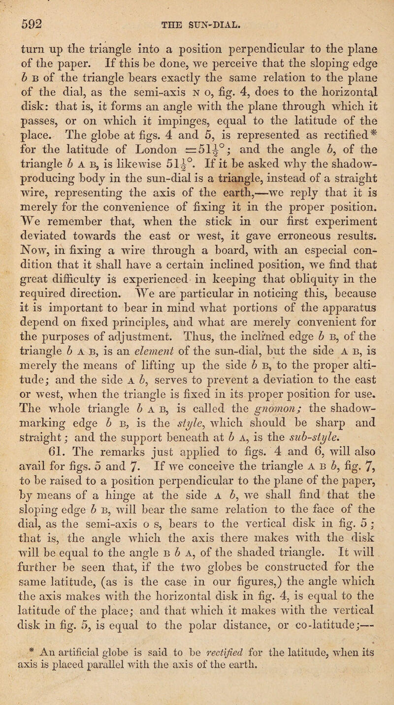 turn up tlie triangle into a position j)erpendicular to the plane of the paper. If this he done, we perceive that the sloping edge 5 B of the triangle bears exactly the same relation to the plane of the dial, as the semi-axis n o, fig. 4, does to the horizontal disk: that is, it forms an angle with the plane through which it passes, or on which it impinges, eq^ual to the latitude of the place. The globe at figs. 4 and 5, is represented as rectified^ for the latitude of London “51^°; and the angle 5, of the triangle 5 A b, is likewise 51^°. If it be asked why the shadow- producing body in the sun-dial is a triangle, instead of a straight wire, representing the axis of the earth,—we reply that it is merely for the convenience of fixing it in the proper position. We remember that, when the stick in our first experiment deviated towards the east or west, it gave erroneous results. Now, in fixing a wire through a board, with an especial con¬ dition that it shall have a certain inclined position, we find that great difficulty is experienced in keeping that obliquity in the required direction. We are particular in noticing this, because it is important to bear in mind what portions of the apparatus depend on fixed principles, and what are merely convenient for the purposes of adjustment. Thus, the inclined edge h b, of the triangle 6 A B, is an element of the sun-dial, but the side A B, is merely the means of lifting up the side h B, to the proper alti¬ tude ; and the side A serves to prevent a deviation to the east or west, when the triangle is fixed in its proper position for use. The whole triangle 6 a B, is called the gnomon; the shadow¬ marking edge h b, is the style^ which should be sharp and straight; and the support beneath at h a, is the sub-style. 61. The remarks just applied to figs. 4 and 6, will also avail for figs. 5 and 7- If we conceive the triangle A b 6, fig. 7, to be raised to a position perpendicular to the plane of the paper, by means of a hinge at the side A 5, we shall find that the sloping edge b B, will bear the same relation to the face of the dial, as the semi-axis o s, bears to the vertical disk in fig. 5; that is, the angle which the axis there makes with the disk will be equal to the angle b 5 A, of the shaded triangle. It will further be seen that, if the two globes be constructed for the same latitude, (as is the case in our figures,) the angle which the axis makes with the horizontal disk in fig. 4, is equal to the latitude of the place; and that which it makes with the vertical disk in fig. 5, is equal to the polar distance, or co-latitude;— * An artificial globe is said to be rectified for the latitude, when its axis is placed parallel with the axis of the earth.
