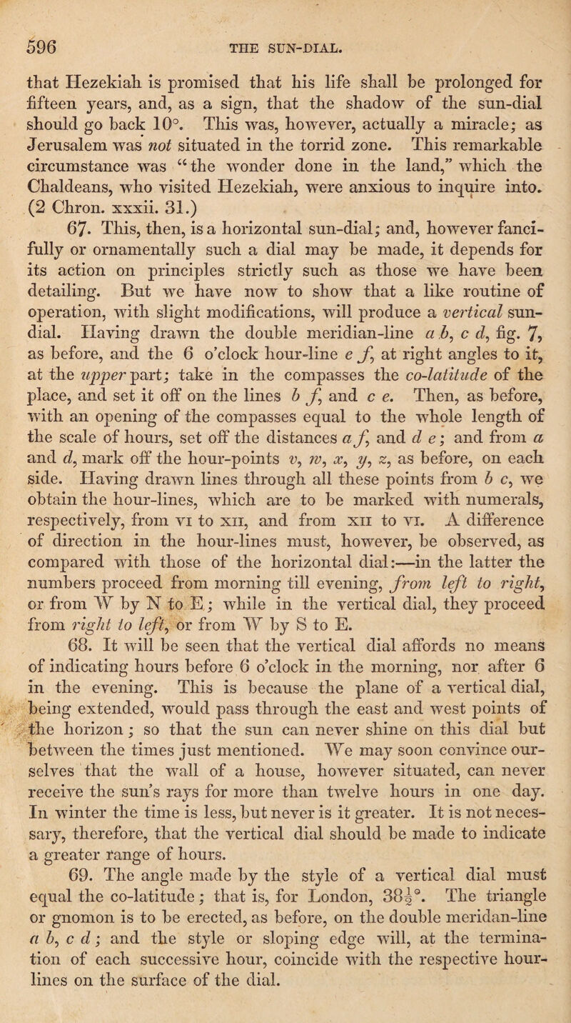 that Hezekiah is promised that his life shall be prolonged for fifteen years, and, as a sign, that the shadow of the sun-dial should go back 10°. This was, however, actually a miracle; as Jerusalem was not situated in the torrid zone. This remarkable circumstance was “the wonder done in the land,” which, the Chaldeans, who visited Hezekiah, were anxious to inquire into. (2 Chron. xxxii. 31.) 67* This, then, is a horizontal sun-dial; and, however fanci¬ fully or ornamentally such a dial may be made, it depends for its action on principles strictly such as those we have been detailing. But we have now to show that a like routine of operation, with slight modifications, will produce a vertical sun¬ dial. Having drawn the double meridian-line a 5, c d, fig. 7> as before, and the 6 o’clock hour-line e jT, at right angles to it, at the n2)per-part; take in the compasses the co-latitude of the place, and set it off on the lines b and c e. Then, as before, with an opening of the compasses equal to the whple length of the scale of hours, set off the distances af^ and d e; and from a and d^ mark off the hour-points w, z/, z, as before, on each side. Having drawn lines through all these points from b c, we obtain the hour-lines, which are to be marked with numerals, respectively, from vi to xii, and from xii to vi. A difference of direction in the hour-lines must, however, be observed, as compared with those of the horizontal dial:—in the latter the numbers proceed from morning till evening, from left to rights or from W by N to E,; while in the vertical dial, they proceed from 7'ight to left^ or from W by S to E. 68. It will be seen that the vertical dial affords no means of indicating hours before 6 o’clock in the morning, nor after 6 in the evening. This is because the plane of a vertical dial, being extended, would pass through the east and west points of the horizon; so that the sun can never shine on this dial but between the times just mentioned. We may soon convince our¬ selves that the wall of a house, however situated, can never receive the sun’s rays for more than twelve hours in one day. In winter the time is less, but never is it greater. It is not neces¬ sary, therefore, that the vertical dial should be made to indicate a greater range of hours. 69. The angle made by the style of a vertical dial must equal the co-latitude; that is, for London, 38|®. The triangle or gnomon is to be erected, as before, on the double meridan-line n b^ c d; and the style or sloping edge will, at the termina¬ tion of each successive hour, coincide with the respective hour¬ lines on the surface of the dial.