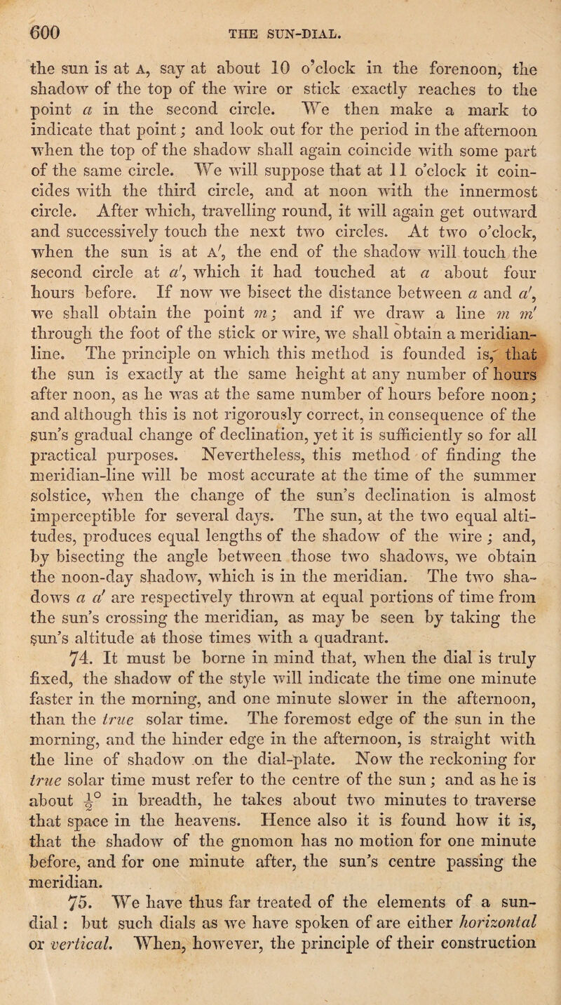 the sun is at A, say at about 10 o’clock in the forenoon, the shadow of the top of the wire or stick exactly reaches to the point a in the second circle. We then make a mark to indicate that point; and look out for the period in the afternoon when the top of the shadow shall again coincide with some part of the same circle. We will suppose that at 11 o’clock it coin¬ cides with the third circle, and at noon with the innermost circle. After which, travelling round, it will again get outward and successively touch the next two circles. At two o’clock, when the sun is at a', the end of the shadow will touch the second circle at a\ which it had touched at a about four hours before. If now w^e bisect the distance between a and a', we shall obtain the point m; and if we draw a line m iv! through the foot of the stick or wire, we shall obtain a meridian¬ line. The principle on which this method is founded is, that the sun is exactly at the same height at any number of hours after noon, as he was at the same number of hours before noon; and although this is not rigorously correct, in consequence of the sun’s gradual change of declination, yet it is sufficiently so for all practical purposes. Nevertheless, this method of finding the meridian-line will be most accurate at the time of the summer solstice, when the change of the sun’s declination is almost imperceptible for several days. The sun, at the two equal alti¬ tudes, produces equal lengths of the shadow of the wire ; and, by bisecting the angle between those two shadows, we obtain the noon-day shadow, which is in the meridian. The two sha¬ dows a a* are respectively thrown at equal portions of time from the sun’s crossing the meridian, as may be seen by taking the sun’s altitude at those times with a quadrant. 74. It must be borne in mind that, when the dial is truly fixed, the shadow of the style wall indicate the time one minute faster in the morning, and one minute slow’^er in the afternoon, than the true solar time. The foremost edge of the sun in the morning, and the hinder edge in the afternoon, is straight wath the line of shadow on the dial-plate. Now the reckoning for true solar time must refer to the centre of the sun; and as he is about in breadth, he takes about tw^o minutes to traverse that space in the heavens. Hence also it is found how it is, that the shadow of the gnomon has no motion for one minute before, and for one minute after, the sun’s centre passing the meridian. 75. We have thus far treated of the elements of a sun¬ dial : but such dials as we have spoken of are either horizoyital or vertical. When, however, the principle of their construction