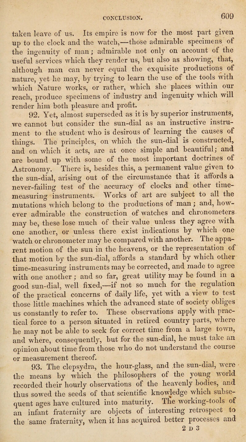 taken leave of us. Its empire is now for the most part given up to the clock and the watch,—those admirable specimens of the ingenuity of man; admirable not only on account of the useful services which they render us, hut also as showing, that, although man can never ec[ual the exquisite productions of nature, yet he may, by trying to learn the use of the tools with wdiich Nature works, or rather, which she places within our reach, produce specimens of industry and ingenuity which will render him both pleasure and profit. 92. Yet, almost superseded as it is by superior instruments, we cannot hut consider the sun-dial as an instructive instru¬ ment to the student who is desirous of learning the causes of things. The principles, on which the sun-dial is constructed,^ and on which it acts, are at once simple and beautiful; and are bound up with some of the most important doctrines of Astronomy. There is, besides this, a permanent value given to the sun-dial, arising out of the circumstance that it affords a never-failing test of the accuracy of clocks and other time¬ measuring instruments. TV^orks of art are subject to all the mutations which belong to the productions of man; and, how¬ ever admirable the construction of watches and chronometers- may be, these lose much of their value unless they agree with one another, or unless there exist indications by which one watch or chronometer may be compared with another. The appa¬ rent motion of the sun in the heavens, or the representation of that motion by the sun-dial, affords a standard by which other time-measuring instruments may be corrected, and made to agree with one another; and so far, great utility may be found in a good sun-dial, well fixed,—if not so much for the regulation of the practical concerns of daily life, yet with a view to test those little machines which the advanced state of society obliges us constantly to refer to. These observations apply with piac- tical force to a person situated in retired country parts, where he may not be able to seek for correct time from a large town, and where, consequently, but for the sun-dial, he must take an opinion about time from those who do not understand the course or measurement thereof. 93. The clepsydra, the hour-glass, and the sun-dial, were • the means by which the philosophers of the young world recorded their hourly observations of the heavenly bodies, and thus sowed the seeds of that scientific knowledge which subse¬ quent ages have cultured into maturity. The working-tools of an infant fraternity are objects of interesting retrospect to the 'same fraternity, when it has acquired better processes and