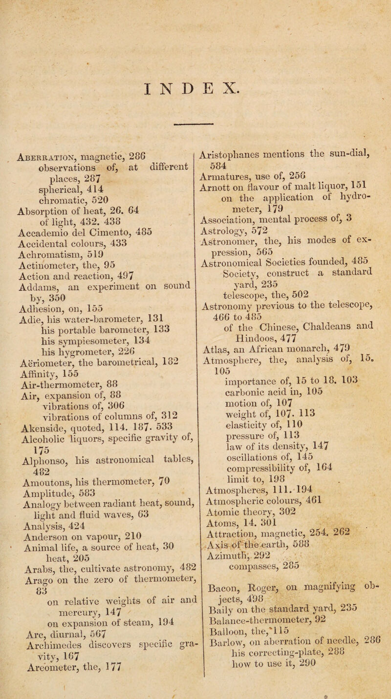 INDEX. Aberration, magnetic, 286 observations of, at different places, 287 spherical, 414 chromatic, 520 Absorption of heat, 26. 64 of light, 432. 438 Accademio del Cimento, 485 Accidental colours, 433 Achromatism, 519 Actinometer, the, 95 Action and reaction, 497 Addams, an experiment on sound by, 350 Adhesion, on, 155 Adie, his water-barometer, 131 his portable barometer, 133 his sympiesometer, 134 his hygrometer, 226 Aeriometer, the barometrical, 182 Affinity, 155 Air-thermometer, 88 Air, expansion of, 88 vibrations of, 306 vibrations of columns of, 312 Akenside, quoted, 114, 187- 533 Alcoholic liquors, specific gravity of, 175 Alphonso, his astronomical tables, 482 Amoutons, his thermometer, 70 Amplitude, 583 Analogy between radiant heat, sound, light and fluid waves, 63 Analysis, 424 Anderson on vapour, 210 Animal life, a source of heat, 30 heat, 205 Arabs, the, cultivate astronomy, 482 Arago on the zero of thermometer, 83 on relative weights of air and mercury, 147 on expansion of steam, 194 Arc, diurnal, 567 Archimedes discovers specific gra¬ vity, 167 Arebmeter, the, 177 Aristophanes mentions the sun-dial, 584 Armatures, use of, 256 Arnott on flavour of malt liquor, 151 on the application ot hydro¬ meter, 179 Association, mental process of, 3 Astrology, 572 Astronomer, the, his modes ol ex¬ pression, 565 Astronomical Societies founded, 485 Society, construct a standard yard, 235 telescope, the, 502 Astronomy previous to the telescope, 466 to 485 of the Chinese, Chaldeans and Hindoos, 477 Atlas, an African monarch, 479 Atmosphere, the, analysis of, 15o 105 importance of, 15 to 18. 103 carbonic acid in, 105 motion of, 107 weight of, 107- 113 elasticity of, 110 pressure of, 113 law of its density, 147 oscillations of, 145 compressibility of, 164 limit to, 198 Atmospheres, 111. 194 Atmospheric colours, 461 Atomic theory, 302 Atoms, 14. 301 Attraction, magnetic, 254. 262 . Axis^f0fi the .earth, 588 Azimuth; 292 ‘ compasses, 285 Bacon, Roger, on magnifying ob¬ jects, 498 Baily on the standard yard, 235 Balance-thermometer, 92 Balloon, the,'115 Barlow, on aberration of needle, 286 his correcting-plate, 288 how to use it, 290