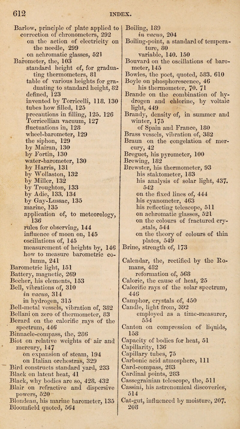 Barlow, principle of plate applied to correction of chronometers, 292 on the action of electricity on the needle, 299 on achromatic glasses, 521 Barometer, the, 103 standard height of, for gradua¬ ting thermometers, 81 table of various heights for gra¬ duating to standard height, 82 defined, 123 invented by Torricelli, 118. 130 tubes how filled, 125 precautions in filling, 125. 126 Torricellian vacuum, 127 fluctuations in, 128 wheel-barometer, 129 the siphon, 129 by Mairan, 130 by Fortin, 130 water-barometer, 130 by Harris, 131 by Wollaston, 132 by Miller, 132 by Troughton, 133 by Adie, 133. 134 by Gay-Lussac, 135 marine, 135 application of, to meteorology, 136 rules for observing, 144 influence of moon on, 145 oscillations of, 145 measurement of heights by, 146 how to measure barometric co¬ lumn, 241 Barometric light, 151 Battery, magnetic, 269 Becher, his elements, 153 Bell, vibrations of, 310 in vacuo, 314 in hydrogen, 315 Bell-metal vessels, vibration of, 382 Bellani on zero of thermometer, 83 Berard on the calorific rays of the spectrum, 446 Binnacle-compass, the, 286 Biot on relative weights of air and mercury, 147 on expansion of steam, 194 on Italian orchestras, 329 Bird constructs standard yard, 233 Black on latent heat, 41 Black, why bodies are so, 428. 432 Blair on refractive and dispersive powers, 520 Blondeau, his marine barometer, 135 Bloomfield quoted, 564 Boiling, 189 in vacuo, 204 Boiling-point, a standard of tempera¬ ture, 80 variable, 140. 150 Bouvard on the oscillations of baro¬ meter, 145 Bowles, the poet, quoted, 583. 610 Boyle on phosphorescence, 46 his thermometer, 70. 71 Brande on the coml)ination of hy¬ drogen and chlorine, by voltaic light, 449 Brandy, density of, in summer and winter, 175 of Spain and France, 180 Brass vessels, vibration of, 382 Braun on the congelation of mer¬ cury, 42 Breguet, his pyrometer, 100 Brewuig, 182 Brewster, his thermometer, 93 his staktometer, 183 his analysis of solar light, 437. 542 on the fixed lines of, 444 his cyanometer, 463 his reflecting telescope, 511 on achromatic glasses, 521 on the colours of fractured cry¬ stals, 544 on the theory of colours of thin plates, 549 Brine, strength of, 173 Calendar, the, rectified by the Bo- mans, 482 reformation of, 568 Caloric, the cause of heat, 25 Calorific rays of the solar spectrum, 446 Camphor, crystals of, 450 Candle, light from, 392 employed as a time-measurer, 554 Canton on compression of liquids, 158 Capacity of bodies for heat, 51 Capillarity, 136 Capillary tubes, 75 Carbonic acid atmosphere. 111 Card-compass, 283 Cardinal points, 283 Cassegrainian telescope, the, 511 Cassini, his astronomical discoveries, 514 Cat-gut, influenced by moisture, 207. 208