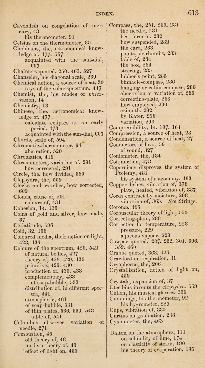 Cavendish on congelation of mer¬ cury, 43 his thermo meter, 91 Celsius on the thermometer, 85 Chaldeans, the, astronomical know¬ ledge of, 477* 567 acquainted with the sun-dial, ‘ 607 Chalmers quoted, 250. 465. 527 Chanseler, his diagonal scale, 239 Chemical action, a source of heat, 30 rays of the solar spectrum, 447 Chemist, the, his modes of obser¬ vation, 14 Chemistry, 13 Chinese, the, astronomical know¬ ledge of, 477 calculate eclipses at an early period, 478 acquamted with the sun-dial, 607 Chords, scale of, 594 Chromatic-thermometer, 94 aberration, 520 Chromatics, 418 Chronometers, variation of, 291 how corrected, 291 Circle, the, how divided, 580 Clepsydra, the, 559 Clocks and watches, how corrected, 609 Clouds, cause of, 201 colours of, 431 Cohesion, 14. 135 Coins of gold and silver, how made, 37 Co-latitude, 596 Cold, 32. 158 Coloured media, their action on light, 428. 436 Colours of the spectrum, 420. 542 of natural bodies, 427 theory of, 428. 429. 436 primitive, 429. 430 production of, 430. 433 complementary, 433 of soap-bubble, 533 distribution of, in different spec¬ tra, 441 atmospheric, 461 of soap-bubble, 531 of thin plates, 536. 539. 543 table of, 541 Columbus observes variation of needle, 271 Combustion, 46 old theory of, 48 modern theory of, 49 ' effect of light on, 450 Compass, the, 251. 280. 281 the needle, 281 best form of, 282 how suspended, 282 the card, 283 points, or rhumbs, 283 table of, 284 the box, 284 steering, 285 lubber’s point, 285 binnacle-compass, 286 hanging or cabin-compass, 286 aberration or variation of, 286 correcting-plate, 288 how employed, 290 azimuth, 292 by Kater, 296 variation, 298 Compressibility, 14. 107. 164 Compression, a source of heat, 28 Condensation, a source of heat, 27 Conductors of heat, 56 of sound, 327 Coniometer, the, 184 Conjunction, 478 Copernicus disproves the system of Ptolemy, 481 his system of astronomy, 483 Copper dishes, vibration of, 3,78 plate, heated, vibration of, 387 Cords contract by moisture, 208 vibration of, 363. See Strings. Coronse, 465 Corpuscular theory of light, 550 Correcting-plate, 288 Correction for temperature, 228 pressure, 229 aqueous vapour, 229 Cowper quoted, 207. 252. 301. 306. 352. 460 Crabbe quoted, 363. 426 Crawford on respiration, 31 Cryophorus, the, 206 Crystallization, action of light on, 450 Crystals, expansion of, 37 Ctesibius invents the clepsydra, 559 Cullen, his musjcal glasses, 356 Cummings, Ins thermometer, 92 his hygrometer, 227 Cups, vibration of, 385 Curtius on graduation, 238 Cyanometer, the, 463 Dalton on the atmosphere. 111 on solubility of lime, 174 on elasticity of steam, 190 his theory of evaporation, 190