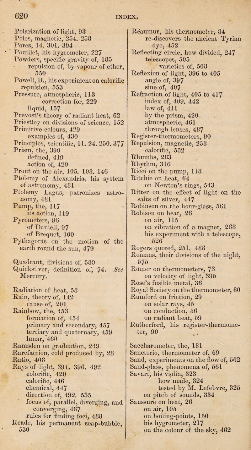 Polarization of lights 93 Poles, magnetic, 254. 258 Pores, 14. 301. 394 Pouillet, his hygrometer, 227 Powders, specific gravity of, 185 repulsion of, by vapour of ether, 550 Powell, B., his experiment on calorific repulsion, 553 Pressure, atmospheric, 113 correction for, 229 liquid, 157 Prevost’s theory of radiant heat, 62 Priestley on divisions of science, 152 Primitive colours, 429 examples of, 430 Principles, scientific, 11. 24. 250. 377 Prism, the, 390 defined, 419 action of, 420 Prout on the air, 105. 108. 146 Ptolemy of Alexandria, his system of astronomy, 481 Ptolemy Lagus, patronizes astro¬ nomy, 481 Pump, the, 117 its action, 119 Pyrometers, 96 of Daniell, 97 of Brequet, 100 Pythagoras on the motion of the earth round the sun, 479 Quadrant, divisions of, 580 Quicksilver, definition of, 74. See Mercury. Padiation of heat, 58 Pain, theory of, 142 cause of, 201 Painbow, the, 453 formation of, 454 primary and secondary, 457 tertiary and quaternary, 459 lunar, 460 Pamsden on graduation, 249 Parefaction, cold produced by, 28 Patio, 408 Pays of light, 394. 396. 492 colorific, 420 calorific, 446 chemical, 447 direction of, 492. 535 focus of, parallel, diverging, and converging, 487 rules for finding foci, 488 Peade, his permanent soap-bubble, 530 Peaumur, his thermometer, 84 re-discovers the ancient Tyrian dye, 452 Peflecting circle, how divided, 247 telescopes, 505 varieties of, 508 Peflexion of light, 396 to 405 angle of, 397 sine of, 407 Pefraction of light, 405 to 417 index of, 409. 442 law of, 411 by the prism, 420 atmospheric, 461 through lenses, 487 Pegister-thermometers, 90 Repulsion, magnetic, 258 calorific, 552 Phimibs, 283 Rhythm, 316 Picci on the pump, 118 Ritchie on heat, 64 on Newton’s rings, 543 Ritter on the effect of light on the salts of silver, 447 Robinson on the hour-glass, 561 Robison on heat, 26 on air, 115 on vibration of a magnet, 268 his experiment with a telescope, 526 Rogers quoted, 251. 486 Romans, their divisions of the night, 575 Pomer on thermometers, 73 on velocity of light, 395 Pose’s fusible metal, 36 Royal Society on the thermometer, 80 Pumford on friction, 29 on solar rays, 45 on conduction, 56 on radiant heat, 59 Rutherford, his register-thermome¬ ter, 90 Saccharometer, the, 181 Sanctorio, thermometer of, 69 Sand, experiments on the flow of, 562 Sand-glass, phenomena of, 561 Savart, his viplin, 323 how made, 324 tested by M. Lefebvre, 325 on pitch of sounds, 334 Saussure on heat, 26 on air, 105 on boiling-points, 150 his hygrometer, 217 on the colour of the sky, 462