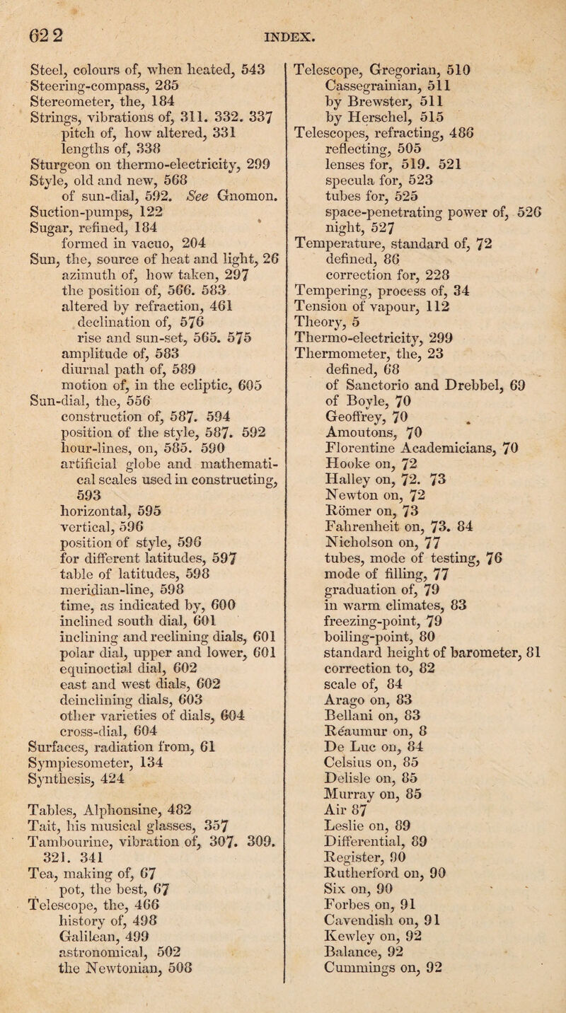 Steel, colours of, when heated, 543 Steering-compass, 285 Stereometer, the, 184 Strings, vibrations of, 311. 332. 337 pitch of, how altered, 331 lengths of, 338 Sturgeon on thermo-electricity, 299 Style, old and new, 568 of sun-dial, 592. See Gnomon. Suction-pumps, 122 Sugar, refined, 184 formed in vacuo, 204 Sun, the, source of heat and light, 26 azimuth of, how taken, 297 the position of, 566. 583 altered by refraction, 461 declination of, 576 rise and sun-set, 565. 575 amplitude of, 583 diurnal path of, 589 motion of, in the ecliptic, 605 Sun-dial, the, 556 construction of, 587. 594 position of the style, 587. 592 hour-lines, on, 585. 590 artificial globe and mathemati¬ cal scales used in constructing, 593 horizontal, 595 vertical, 596 position of style, 596 for different latitudes, 597 table of latitudes, 598 meridian-line, 598 time, as indicated by, 600 inclined south dial, 601 inclining and reclining dials, 601 polar dial, upper and lower, 601 equinoctial dial, 602 east and west dials, 602 deinclining dials, 603 other varieties of dials, 604 cross-diad, 604 Surfaces, radiation from, 61 Sympiesometer, 134 Synthesis, 424 Tables, Alphonsine, 482 Tait, his musical glasses, 357 Tambourine, vibration of, 307. 309. 321. 341 Tea, making of, 67 pot, the best, 67 Telescope, the, 466 history of, 498 Galilean, 499 astronomical, 502 the Newtonian, 508 Telescope, Gregorian, 510 Cassegrainian, 511 by Brewster, 511 by Herschel, 515 Telescopes, refracting, 486 reflecting, 505 lenses for, 519. 521 specula for, 523 tubes for, 525 space-penetrating power of, 526 night, 527 Temperature, standard of, 72 defined, 86 correction for, 228 Tempering, process of, 34 Tension of vapour, 112 Theory, 5 Thermo-electricity, 299 Thermometer, the, 23 defined, 68 of Sanctorio and Drebbel, 69 of Boyle, 70 Geoffrey, 70 Amoutons, 70 Florentine Academicians, 70 Hooke on, 72 Halley on, 72. 73 Newton on, 72 Homer on, 73 Fahrenheit on, 73. 84 Nicholson on, 77 tubes, mode of testing, 76 mode of filling, 77 graduation of, 79 in warm climates, 83 freezing-point, 79 boiling-point, 80 standard height of barometer, 81 correction to, 82 scale of, 84 Arago on, 83 Bellani on, 83 Heaumur on, 8 De Luc on, 84 Celsius on, 85 Delisle on, 85 Murray on, 85 Air 87 Leslie on, 89 Differential, 89 Register, 90 Rutherford on, 90 Six on, 90 Forbes, on, 91 Cavendish on, 91 Kewley on, 92 Balance, 92 Cummings on, 92