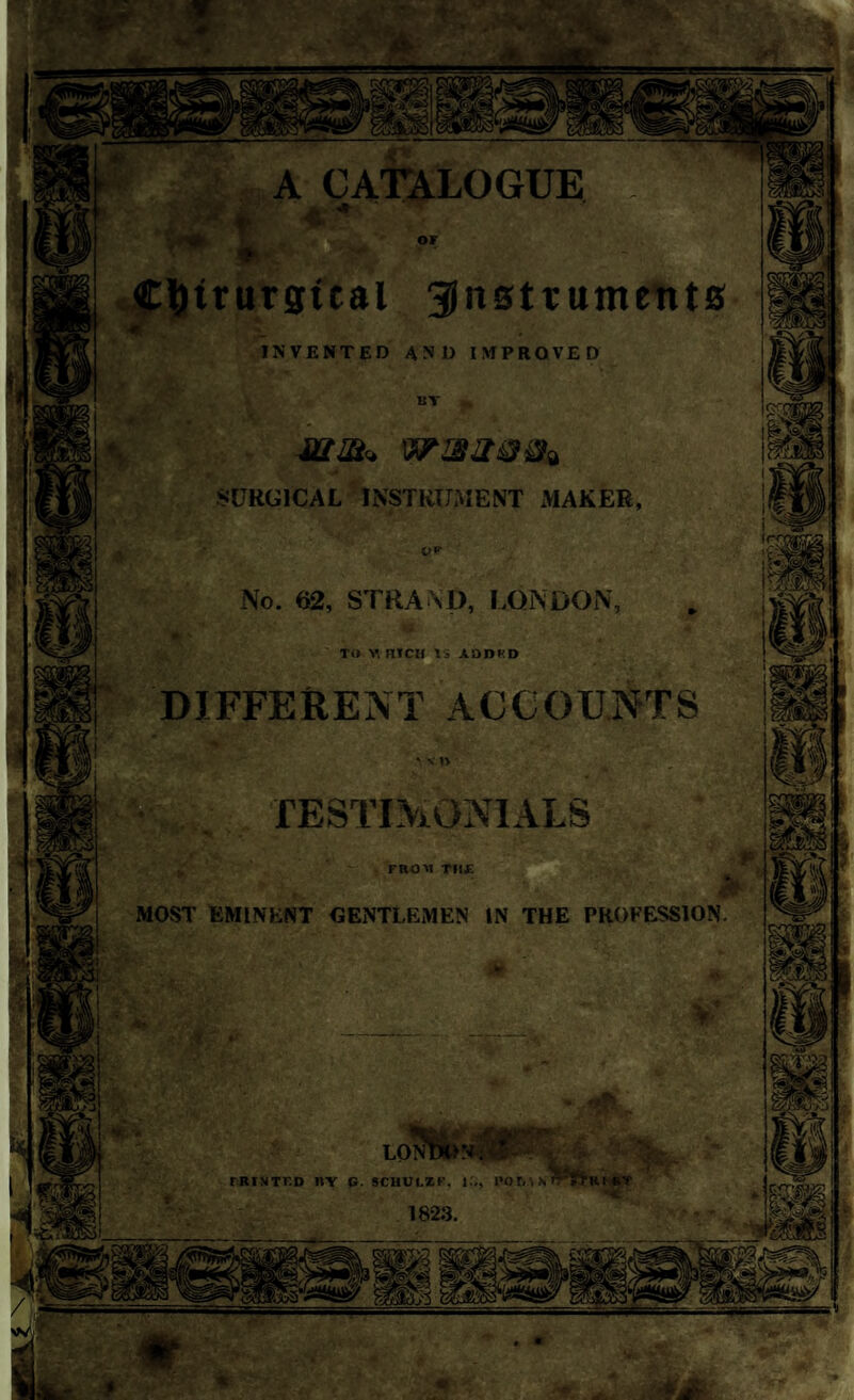 ♦ Ctytrurgtcal instruments invented and improved 11T SURGICAL INSTRUMENT MAKER, or No. 62, STRAND, LONDON, TO WHICH 15 .lODKO DIFFERENT ACCOUNTS TESTIMONIALS FROM TVi£ >■ MOST EMINENT GENTLEMEN IN THE PROFESSION. if y LO MUNTF.D BY G. SCHULZ F. IS, P0 6A H 1823. «;.f * *