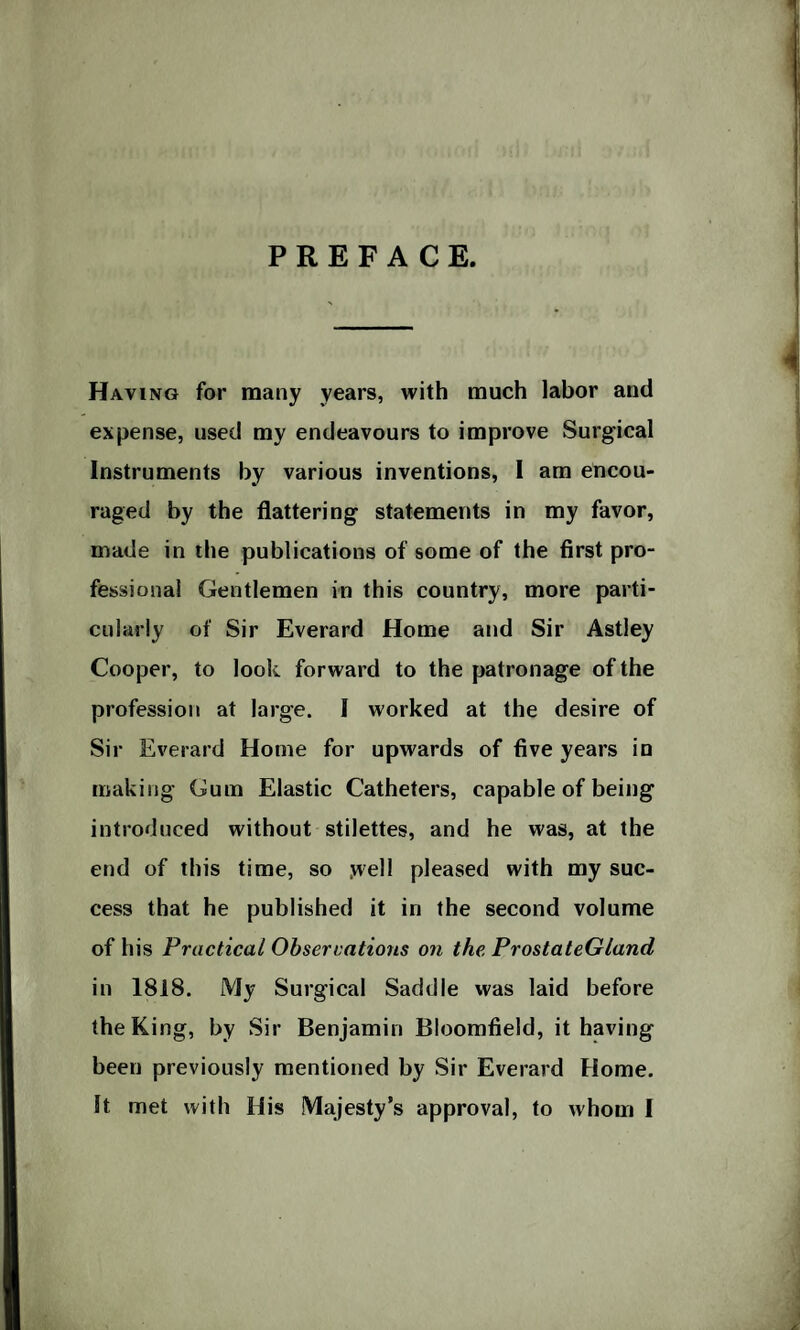 PREFACE. Having for many years, with much labor and expense, used my endeavours to improve Surgical Instruments by various inventions, I am encou¬ raged by the flattering statements in my favor, made in the publications of some of the first pro¬ fessional Gentlemen in this country, more parti¬ cularly of Sir Everard Home and Sir Astley Cooper, to look forward to the patronage of the profession at large. I worked at the desire of Sir Everard Home for upwards of five years in making Gum Elastic Catheters, capable of being introduced without stilettes, and he was, at the end of this time, so jvell pleased with my suc¬ cess that he published it in the second volume of his Practical Observations on the. ProstateGland in 1818. My Surgical Saddle was laid before the King, by Sir Benjamin Bloomfield, it having been previously mentioned by Sir Everard Home. It met with His Majesty’s approval, to whom I