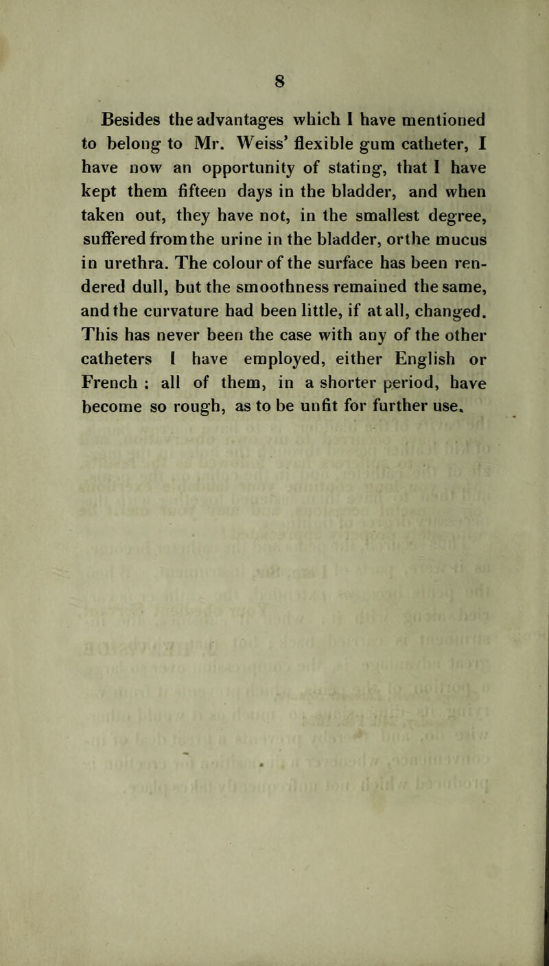 Besides the advantages which I have mentioned to belong to Mr. Weiss’ flexible gum catheter, I have now an opportunity of stating, that I have kept them fifteen days in the bladder, and when taken out, they have not, in the smallest degree, suffered from the urine in the bladder, or the mucus in urethra. The colour of the surface has been ren¬ dered dull, but the smoothness remained the same, and the curvature had been little, if at all, changed. This has never been the case with any of the other catheters I have employed, either English or French ; all of them, in a shorter period, have become so rough, as to be unfit for further use.