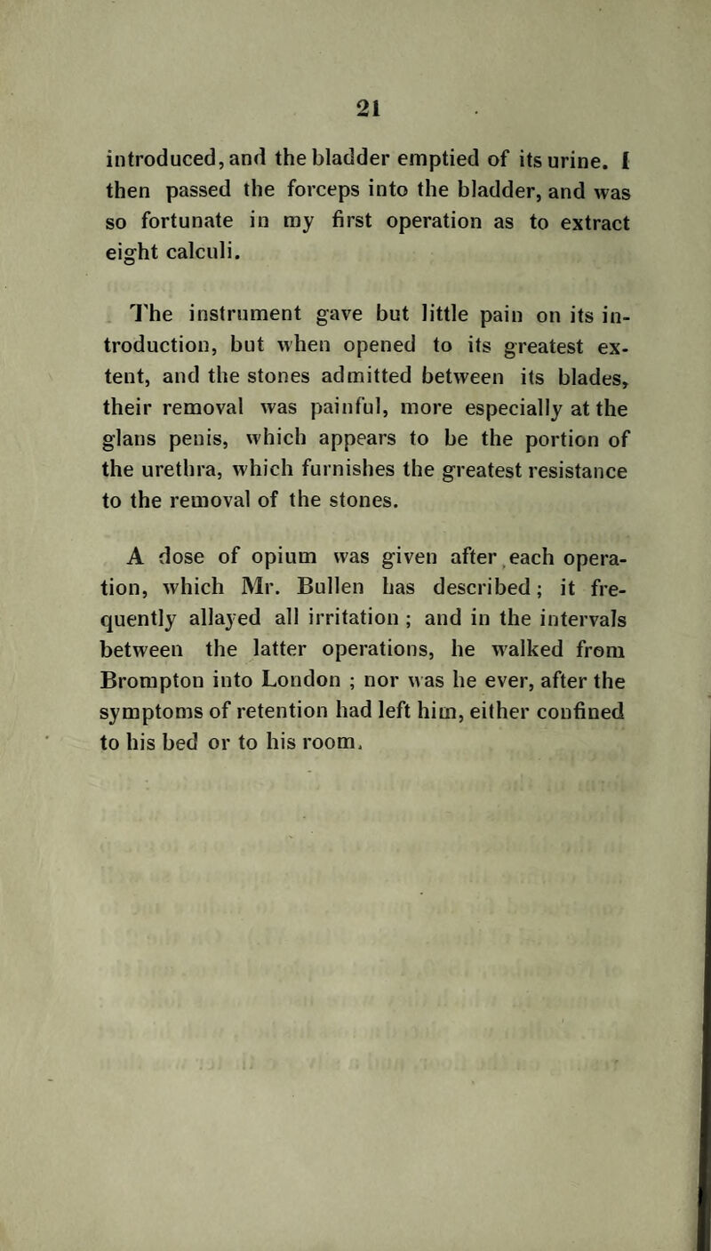 21 introduced, and the bladder emptied of its urine. 1 then passed the forceps into the bladder, and was so fortunate in my first operation as to extract eight calculi. The instrument gave but little pain on its in¬ troduction, but when opened to its greatest ex¬ tent, and the stones admitted between its blades, their removal was painful, more especially at the glans penis, which appears to be the portion of the urethra, which furnishes the greatest resistance to the removal of the stones. A dose of opium was given after each opera¬ tion, which Mr. Bullen has described; it fre¬ quently allayed all irritation ; and in the intervals between the latter operations, he walked from Brompton into London ; nor was he ever, after the symptoms of retention had left him, either confined to his bed or to his room.