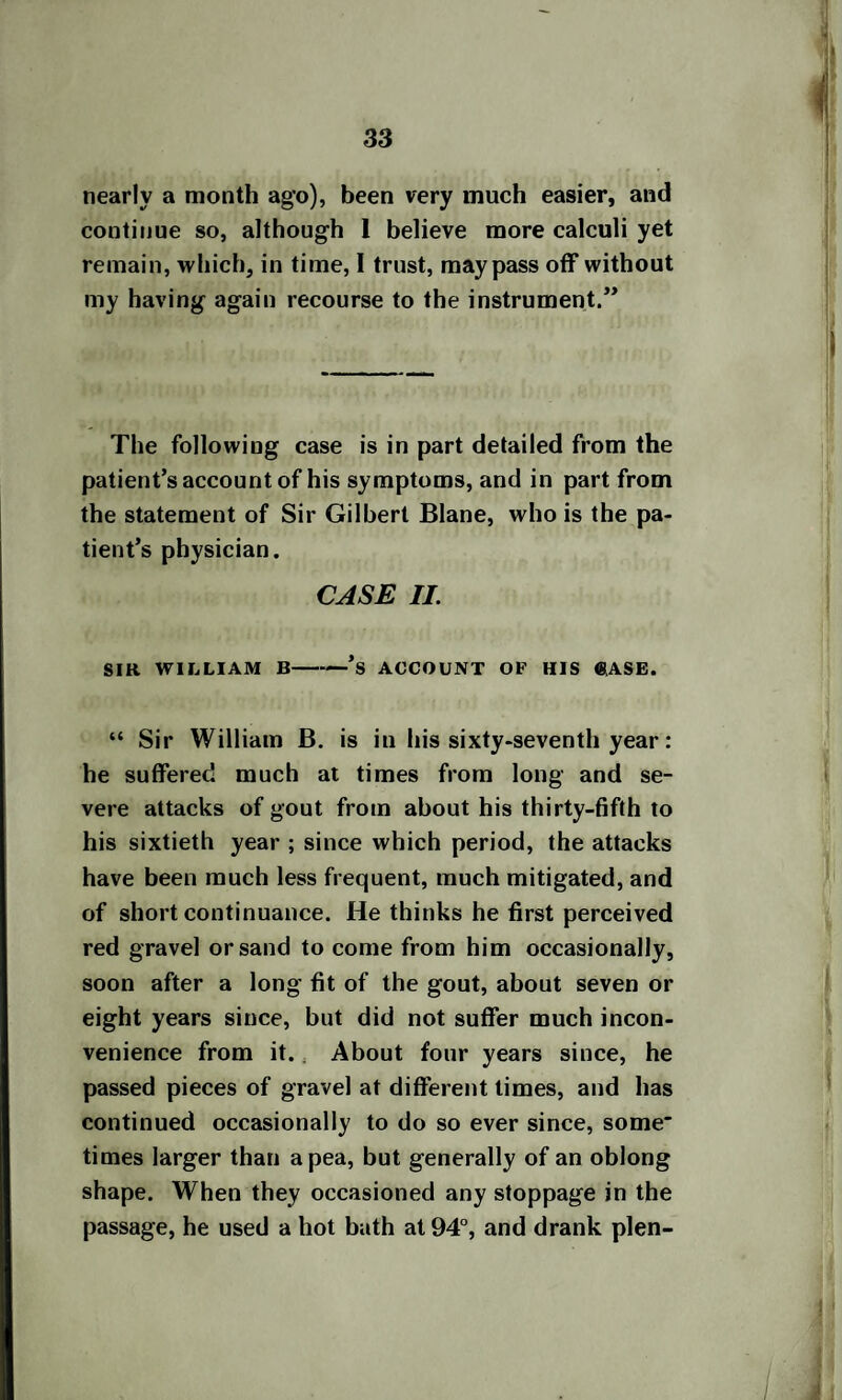 nearly a month ago), been very much easier, and continue so, although 1 believe more calculi yet remain, which, in time, I trust, may pass off without my having again recourse to the instrument.” The following case is in part detailed from the patient’s account of his symptoms, and in part from the statement of Sir Gilbert Blane, who is the pa¬ tient’s physician. CASE II. SIR WILLIAM B —’s ACCOUNT OF HIS <8ASE. “ Sir William B. is in his sixty-seventh year : he suffered much at times from long and se¬ vere attacks of gout from about his thirty-fifth to his sixtieth year ; since which period, the attacks have been much less frequent, much mitigated, and of short continuance. He thinks he first perceived red gravel or sand to come from him occasionally, soon after a long fit of the gout, about seven or eight years since, but did not suffer much incon¬ venience from it. About four years since, he passed pieces of gravel at different limes, and has continued occasionally to do so ever since, some' times larger than a pea, but generally of an oblong shape. When they occasioned any stoppage in the passage, he used a hot bath at 94°, and drank plen-