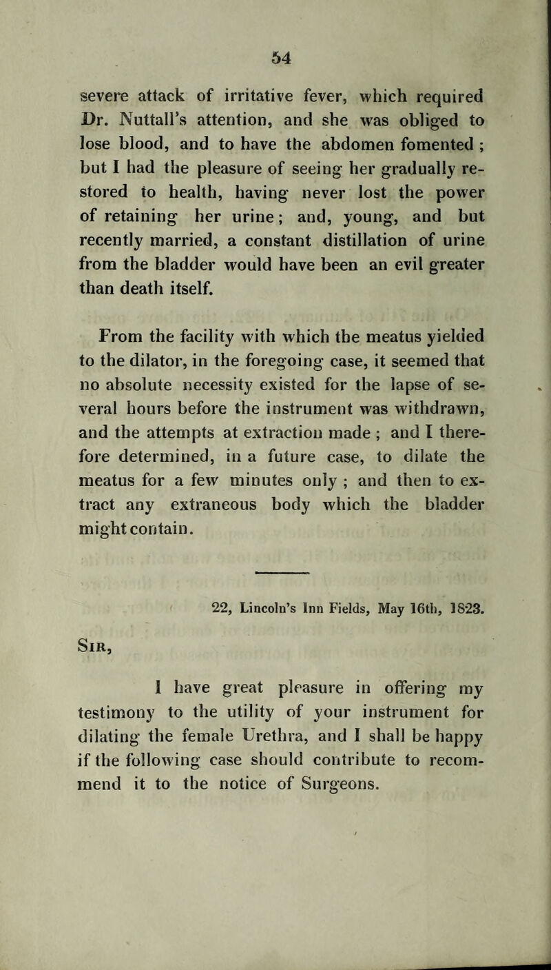 severe attack of irritative fever, which required Dr. Nuttall’s attention, and she was obliged to lose blood, and to have the abdomen fomented ; but I had the pleasure of seeing her gradually re¬ stored to health, having never lost the power of retaining her urine; and, young, and but recently married, a constant distillation of urine from the bladder would have been an evil greater than death itself. From the facility with which the meatus yielded to the dilator, in the foregoing case, it seemed that no absolute necessity existed for the lapse of se¬ veral hours before the instrument was withdrawn, and the attempts at extraction made ; and I there¬ fore determined, in a future case, to dilate the meatus for a few minutes only ; and then to ex¬ tract any extraneous body which the bladder might contain. 22, Lincoln’s Inn Fields, May 16tli, 1823. Sir, 1 have great pleasure in offering my testimony to the utility of your instrument for dilating the female Urethra, and I shall be happy if the follow ing case should contribute to recom¬ mend it to the notice of Surgeons.