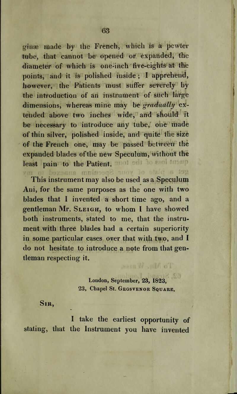 ginae made by the French, which is a pewter tube, that cannot be opened or expanded, the diameter of which is one-inch five-eights at, the points, and it is polished inside ; I apprehend, however, the Patients must suffer severely by the introduction of an instrument of such large dimensions, whereas mine may be gradually ex¬ tended above two inches wide, and should it be necessary to introduce any tube, one made of thin silver, polished inside, and quite the size of the French one, may be passed between the expanded blades of the new Speculum, without the least pain to the Patient. This instrument may also be used as a Speculum Ani, for the same purposes as the one with two blades that 1 invented a short time ago, and a gentleman Mr. Sleigh, to whom I have showed both instruments, stated to me, that the instru¬ ment with three blades had a certain superiority in some particular cases over that with two, and I do not hesitate to introduce a note from that gen¬ tleman respecting it. London, September, 23, 1823, 23, Chapel St. Geosvenor Square, Sir, 1 take the earliest opportunity of stating, that the Instrument you have invented