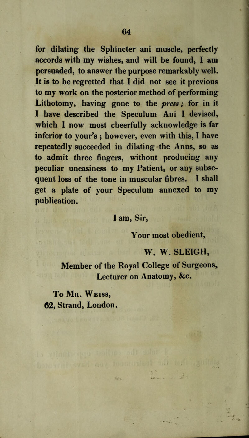 64 for dilating the Sphincter ani muscle, perfectly accords with my wishes, and will be found, I am persuaded, to answer the purpose remarkably well. It is to be regretted that I did not see it previous to my work on the posterior method of performing Lithotomy, having gone to the press; for in it I have described the Speculum Ani I devised, which 1 now most cheerfully acknowledge is far inferior to your’s ; however, even with this, I have repeatedly succeeded in dilating the Anus, so as to admit three fingers, without producing any peculiar uneasiness to my Patient, or any subse¬ quent loss of the tone in muscular fibres. I shall get a plate of your Speculum annexed to my publication. I am, Sir, Your most obedient, W. W. SLEIGH, Member of the Royal College of Surgeons, Lecturer on Anatomy, &c. To Mr. Weiss,