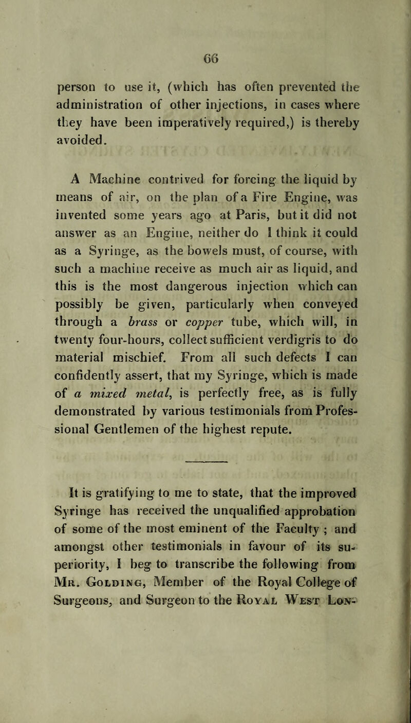G6 person to use it, (which has often prevented the administration of other injections, in cases where they have been imperatively required,) is thereby avoided. A Machine contrived for forcing the liquid by means of air, on the plan of a Fire Engine, was invented some years ago at Paris, but it did not answer as an Engine, neither do 1 think it could as a Syringe, as the bowels must, of course, with such a machine receive as much air as liquid, and this is the most dangerous injection which can possibly be given, particularly when conveyed through a brass or copper tube, which will, in twenty four-hours, collect sufficient verdigris to do material mischief. From all such defects I can confidently assert, that my Syringe, which is made of a mixed metal, is perfectly free, as is fully demonstrated by various testimonials from Profes¬ sional Gentlemen of the highest repute. It is gratifying to me to state, that the improved Syringe has received the unqualified approbation of some of the most eminent of the Faculty ; and amongst other testimonials in favour of its su¬ periority, I beg to transcribe the following from Mr. Golding, Member of the Royal College of Surgeons, and Surgeon to the Royal West Lon-