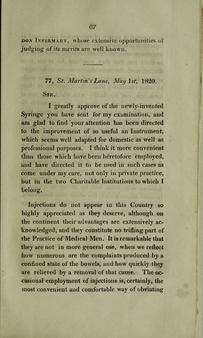 don Infirmary, whose extensive opportunities of judging- of its merits are well known. 77, St. Martin s Lane, Mai/1st, 1820. Sir, I greatly approve of the newly-invented Syringe you have sent for my examination, and am glad to find your attention has been directed to the improvement of so useful an Instrument, which seems well adapted for domestic as well as professional purposes. I think it more convenient than those which have been heretofore employed, and have directed it to be used in such cases as come under my care, not only in private practice, but in the two Charitable Institutions to which I belong. Injections do not appear in this Country so highly appreciated as they deserve, although on the continent their advantages are extensively ac¬ knowledged, and they constitute no trifling part of the Practice of Medical Men. It is remarkable that they are not in more general use, when we reflect how numerous are the complaints produced by a confined state of the bowels, and how quickly they are relieved by a removal of that cause. The oc¬ casional employment of injections is, certainly, the most convenient and comfortable way of obviating