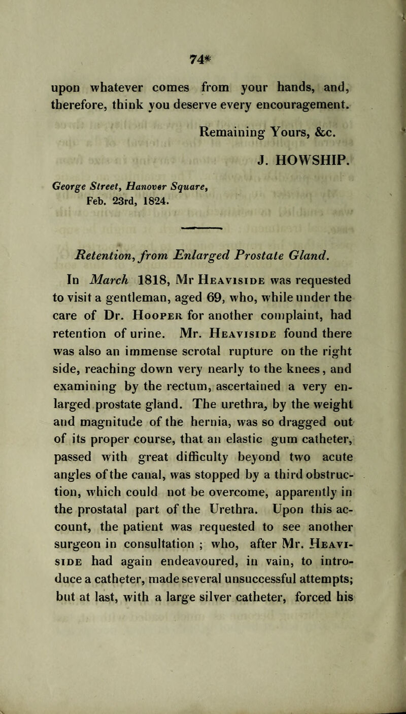 74* upon whatever comes from your hands, and, therefore, think you deserve every encouragement. Remaining Yours, &c. J. HOWSHIP. George Street, Hanover Square, Feb. 23rd, 1824. Retention, from Enlarged Prostate Gland. In March 1818, Mr Heaviside was requested to visit a gentleman, aged 69, who, while under the care of Dr. Hooper for another complaint, had retention of urine. Mr. Heaviside found there was also an immense scrotal rupture on the right side, reaching down very nearly to the knees, and examining by the rectum, ascertained a very en¬ larged prostate gland. The urethra, by the weight and magnitude of the hernia, was so dragged out of its proper course, that an elastic gum catheter, passed with great difficulty beyond two acute angles of the canal, was stopped by a third obstruc¬ tion, which could not be overcome, apparently in the prostatal part of the Urethra. Upon this ac¬ count, the patient was requested to see another surgeon in consultation ; who, after Mr. Heavi¬ side had again endeavoured, in vain, to intro¬ duce a catheter, made several unsuccessful attempts; but at last, with a large silver catheter, forced his