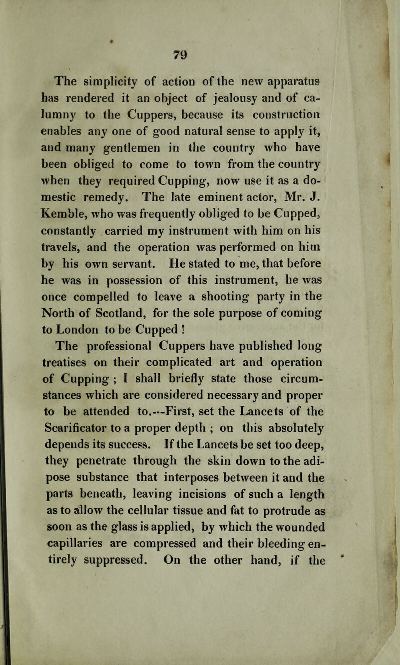 The simplicity of action of the new apparatus has rendered it an object of jealousy and of ca¬ lumny to the Cuppers, because its construction enables any one of good natural sense to apply it, and many gentlemen in the country who have been obliged to come to town from the country when they required Cupping, now use it as a do¬ mestic remedy. The late eminent actor, Mr. J. Kemble, who was frequently obliged to be Cupped, constantly carried my instrument with him on his travels, and the operation was performed on him by his own servant. He stated to me, that before he was in possession of this instrument, he was once compelled to leave a shooting party in the North of Scotland, for the sole purpose of coming to London to be Cupped ! The professional Cuppers have published long treatises on their complicated art and operation of Cupping ; I shall briefly state those circum¬ stances which are considered necessary and proper to be attended to.—First, set the Lancets of the Scarificator to a proper depth ; on this absolutely depends its success. If the Lancets be set too deep, they penetrate through the skin down to the adi¬ pose substance that interposes between it and the parts beneath, leaving incisions of such a length as to allow the cellular tissue and fat to protrude as soon as the glass is applied, by which the wounded capillaries are compressed and their bleeding en¬ tirely suppressed. On the other hand, if the '
