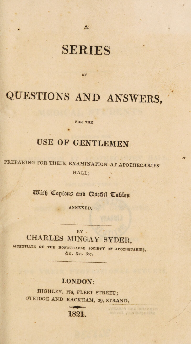 A SERIES OF QUESTIONS AND ANSWERS, FOB THE USE OF GENTLEMEN PREPARING FOR THEIR EXAMINATION AT APOTHECARIES’ HALL; Copious ano agefttl STalte ANNEXED. BY • CHARLES MINGAY SYDER, LICENTIATE OF THE HONOURABLE SOCIETY OF APOTHECARIES, &C. &C. &C. LONDON: HIGHLEY, 174, FLEET STREET; OTRIDGE AND RACKIIAM, 39, STRAND. 1821.