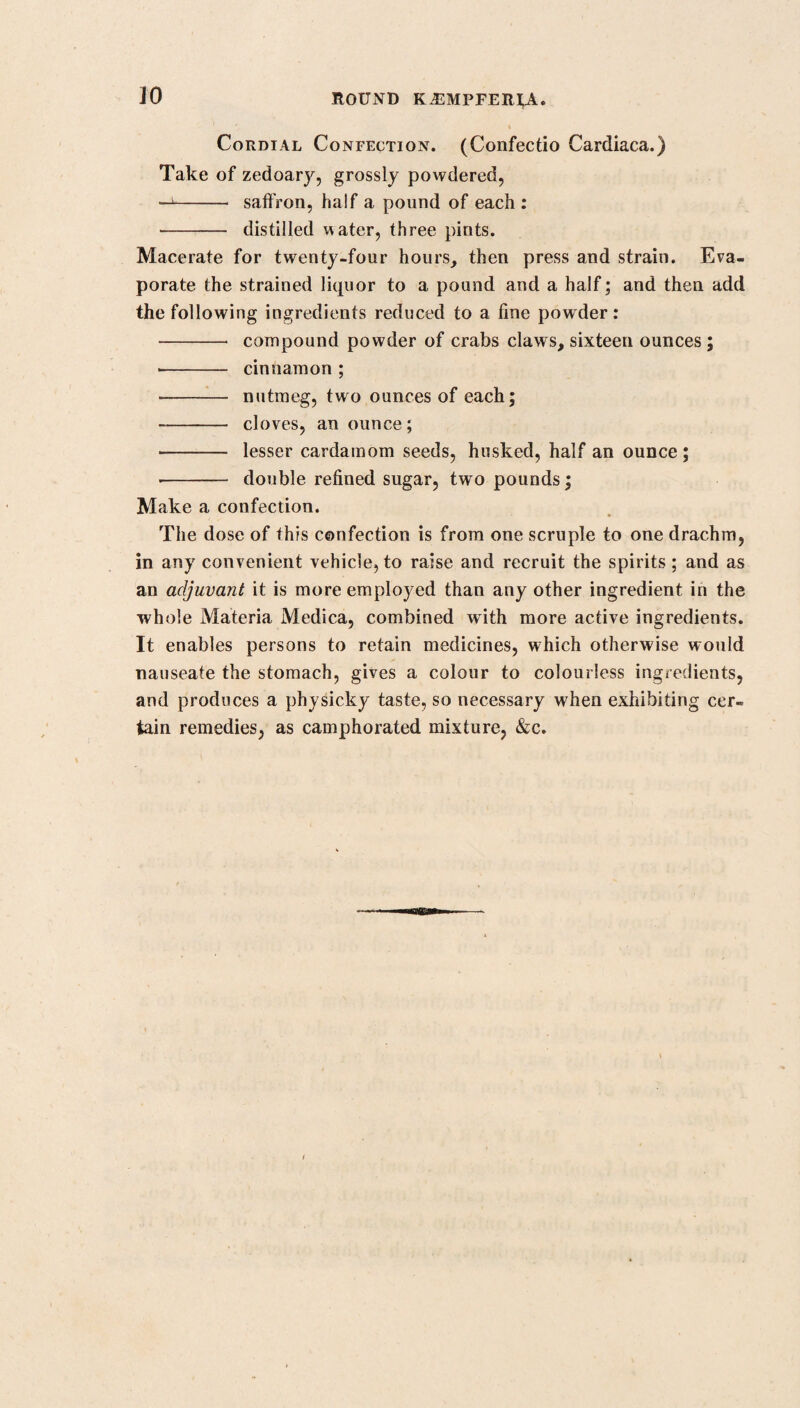 number of long spieulae, needle-shaped, hollow, transparent, and armed with points exquisitely sharp and fine. The idea that their action is merely mechanical, is supported by the observations of several very judicious inquirers, who have made trial of the cowhage, who all agree in the opinion that it acts in the same manner as hair cut fine, and given with the same intention ; but much more effectually, because of its inflexibility, and the exquisite and almost inconceivable sharp¬ ness of its points. Curious to know how far the application of the setae to the ex¬ ternal coats of worms bred in the human body would affect those animals when expelled from the body, I waited not long before I had an opportunity of making the experiment. A calabash full of very large ones, of the teres kind, in full vigour, voided by a poor emaciated patient, was brought to me. Among these 1 sprinkled some of the setae. For a minute or two no visible effect was produced; but in a little time they began to writhe and twist themselves in an unusual manner, and exhibited evident signs of extreme torture. I took one of the worms, and, viewing it through a magnifying glass, perceived that several of the setaj had pierced very deep, and others were sticking loosely in various parts of its body, but that none of the spieulae which had once entered into the skin dropped off*. Convinced in a short time, both from what I had heard, and from my own experiments on the internal exhibition of cowitch, of the safety and efficacy of this incomparable medicine, I laid aside the cabbage tree bark, and for several years have used no other vermifuge than this. My usual way of preparing and administering the cowhage is in the form of an electuary, with honey, molasses, or syrup of a thick consistence. Formerly I was not in the habit of ob¬ serving any exact proportion of the quantity of the setae; but as, since the publication of the former editions of this Treatise, the demand for it has increased beyond my expectations, I have found it necessary to adopt certain formulae for ascertaining the proportions; which proportions, although 1 find them in general to answer very well, I nevertheless, in some particular cases, find it necessary to vary, for there never yet existed any general rule to which some exception or exceptions could not be found. After repeated trials and experiments, in the course of five-and- twenty years, (during which period I have been iu the constant